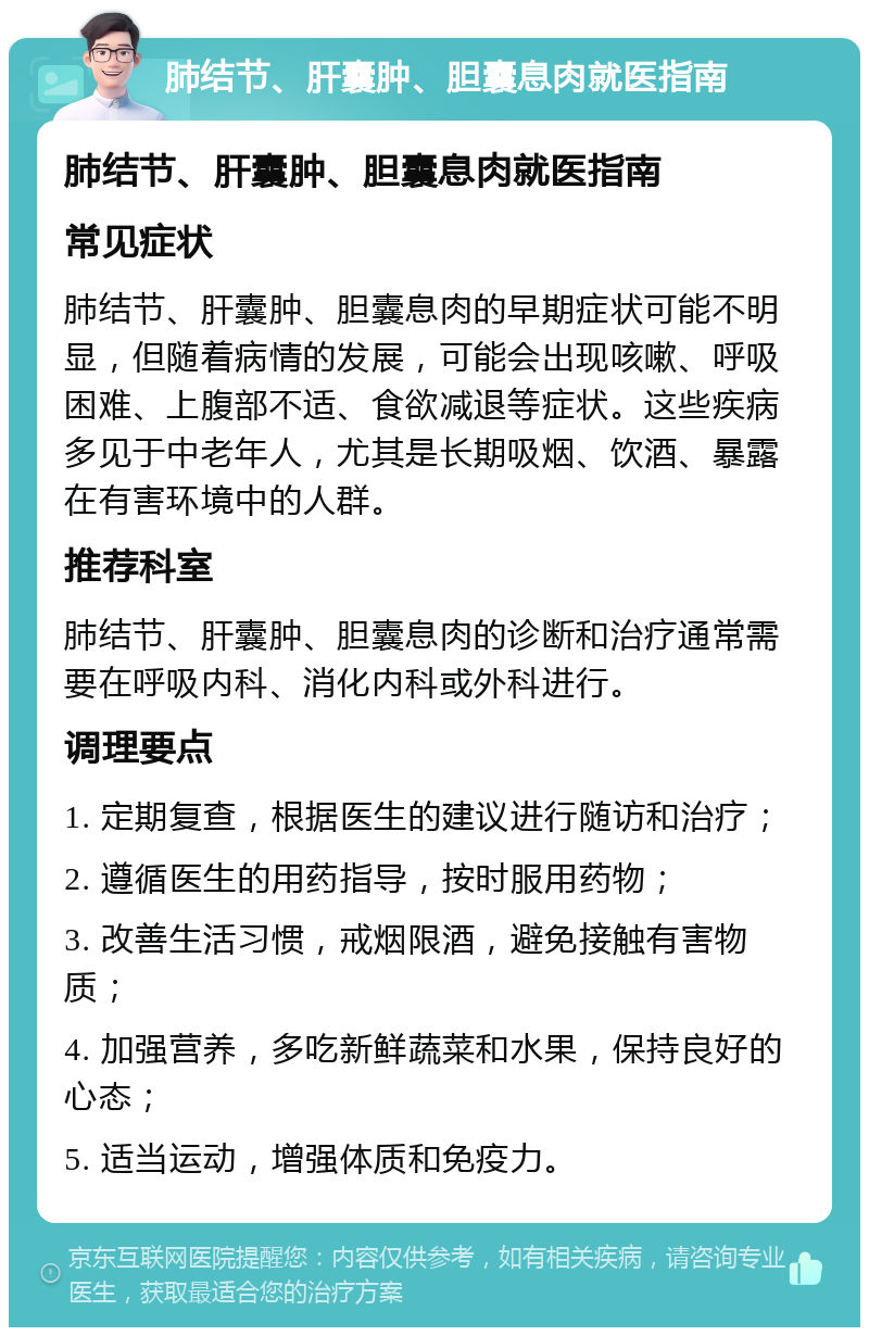 肺结节、肝囊肿、胆囊息肉就医指南 肺结节、肝囊肿、胆囊息肉就医指南 常见症状 肺结节、肝囊肿、胆囊息肉的早期症状可能不明显，但随着病情的发展，可能会出现咳嗽、呼吸困难、上腹部不适、食欲减退等症状。这些疾病多见于中老年人，尤其是长期吸烟、饮酒、暴露在有害环境中的人群。 推荐科室 肺结节、肝囊肿、胆囊息肉的诊断和治疗通常需要在呼吸内科、消化内科或外科进行。 调理要点 1. 定期复查，根据医生的建议进行随访和治疗； 2. 遵循医生的用药指导，按时服用药物； 3. 改善生活习惯，戒烟限酒，避免接触有害物质； 4. 加强营养，多吃新鲜蔬菜和水果，保持良好的心态； 5. 适当运动，增强体质和免疫力。