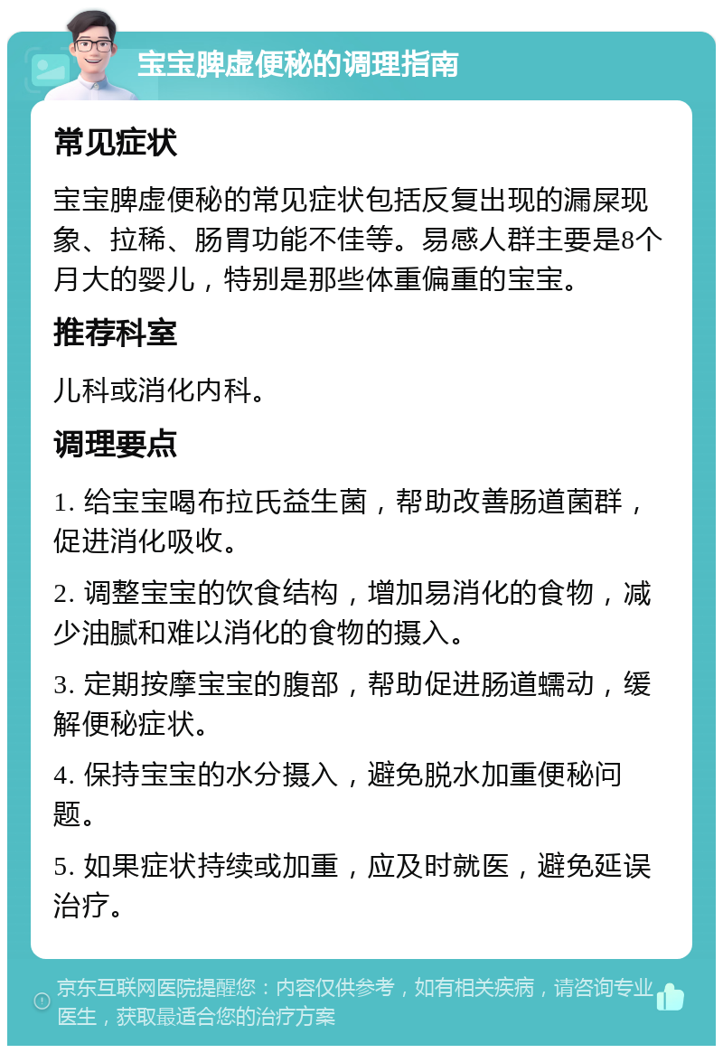 宝宝脾虚便秘的调理指南 常见症状 宝宝脾虚便秘的常见症状包括反复出现的漏屎现象、拉稀、肠胃功能不佳等。易感人群主要是8个月大的婴儿，特别是那些体重偏重的宝宝。 推荐科室 儿科或消化内科。 调理要点 1. 给宝宝喝布拉氏益生菌，帮助改善肠道菌群，促进消化吸收。 2. 调整宝宝的饮食结构，增加易消化的食物，减少油腻和难以消化的食物的摄入。 3. 定期按摩宝宝的腹部，帮助促进肠道蠕动，缓解便秘症状。 4. 保持宝宝的水分摄入，避免脱水加重便秘问题。 5. 如果症状持续或加重，应及时就医，避免延误治疗。