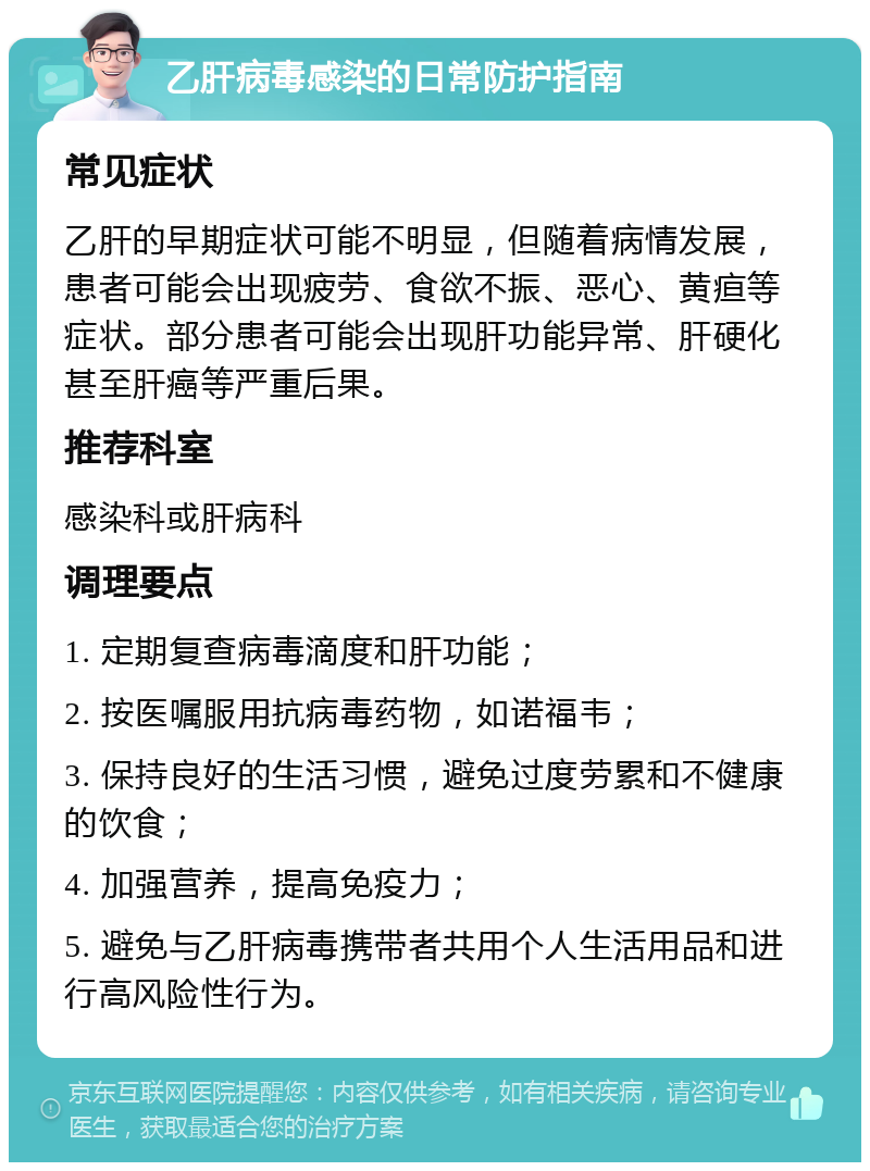 乙肝病毒感染的日常防护指南 常见症状 乙肝的早期症状可能不明显，但随着病情发展，患者可能会出现疲劳、食欲不振、恶心、黄疸等症状。部分患者可能会出现肝功能异常、肝硬化甚至肝癌等严重后果。 推荐科室 感染科或肝病科 调理要点 1. 定期复查病毒滴度和肝功能； 2. 按医嘱服用抗病毒药物，如诺福韦； 3. 保持良好的生活习惯，避免过度劳累和不健康的饮食； 4. 加强营养，提高免疫力； 5. 避免与乙肝病毒携带者共用个人生活用品和进行高风险性行为。