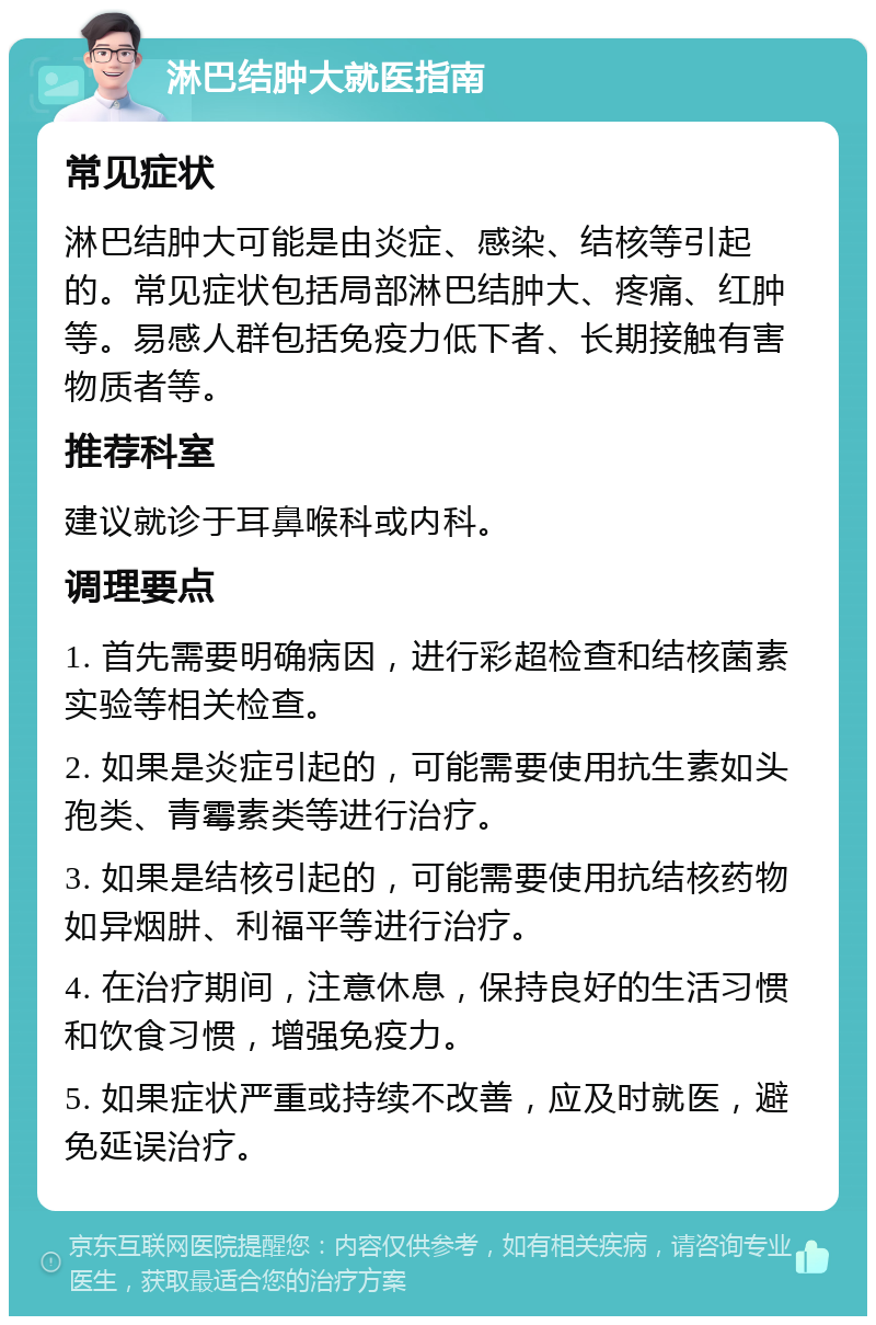 淋巴结肿大就医指南 常见症状 淋巴结肿大可能是由炎症、感染、结核等引起的。常见症状包括局部淋巴结肿大、疼痛、红肿等。易感人群包括免疫力低下者、长期接触有害物质者等。 推荐科室 建议就诊于耳鼻喉科或内科。 调理要点 1. 首先需要明确病因，进行彩超检查和结核菌素实验等相关检查。 2. 如果是炎症引起的，可能需要使用抗生素如头孢类、青霉素类等进行治疗。 3. 如果是结核引起的，可能需要使用抗结核药物如异烟肼、利福平等进行治疗。 4. 在治疗期间，注意休息，保持良好的生活习惯和饮食习惯，增强免疫力。 5. 如果症状严重或持续不改善，应及时就医，避免延误治疗。