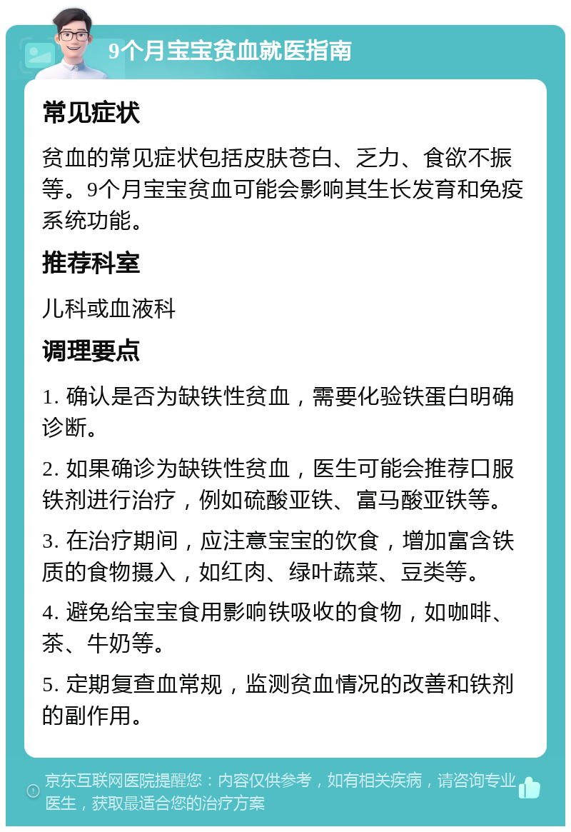 9个月宝宝贫血就医指南 常见症状 贫血的常见症状包括皮肤苍白、乏力、食欲不振等。9个月宝宝贫血可能会影响其生长发育和免疫系统功能。 推荐科室 儿科或血液科 调理要点 1. 确认是否为缺铁性贫血，需要化验铁蛋白明确诊断。 2. 如果确诊为缺铁性贫血，医生可能会推荐口服铁剂进行治疗，例如硫酸亚铁、富马酸亚铁等。 3. 在治疗期间，应注意宝宝的饮食，增加富含铁质的食物摄入，如红肉、绿叶蔬菜、豆类等。 4. 避免给宝宝食用影响铁吸收的食物，如咖啡、茶、牛奶等。 5. 定期复查血常规，监测贫血情况的改善和铁剂的副作用。