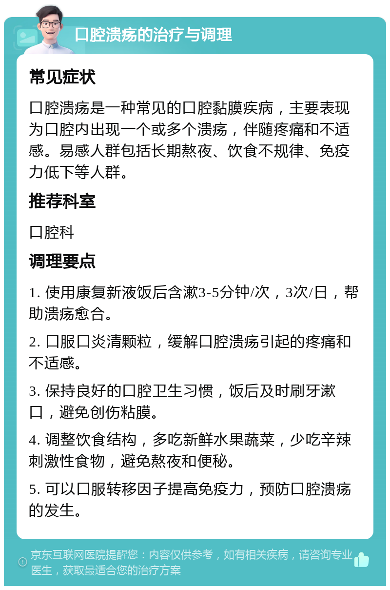 口腔溃疡的治疗与调理 常见症状 口腔溃疡是一种常见的口腔黏膜疾病，主要表现为口腔内出现一个或多个溃疡，伴随疼痛和不适感。易感人群包括长期熬夜、饮食不规律、免疫力低下等人群。 推荐科室 口腔科 调理要点 1. 使用康复新液饭后含漱3-5分钟/次，3次/日，帮助溃疡愈合。 2. 口服口炎清颗粒，缓解口腔溃疡引起的疼痛和不适感。 3. 保持良好的口腔卫生习惯，饭后及时刷牙漱口，避免创伤粘膜。 4. 调整饮食结构，多吃新鲜水果蔬菜，少吃辛辣刺激性食物，避免熬夜和便秘。 5. 可以口服转移因子提高免疫力，预防口腔溃疡的发生。