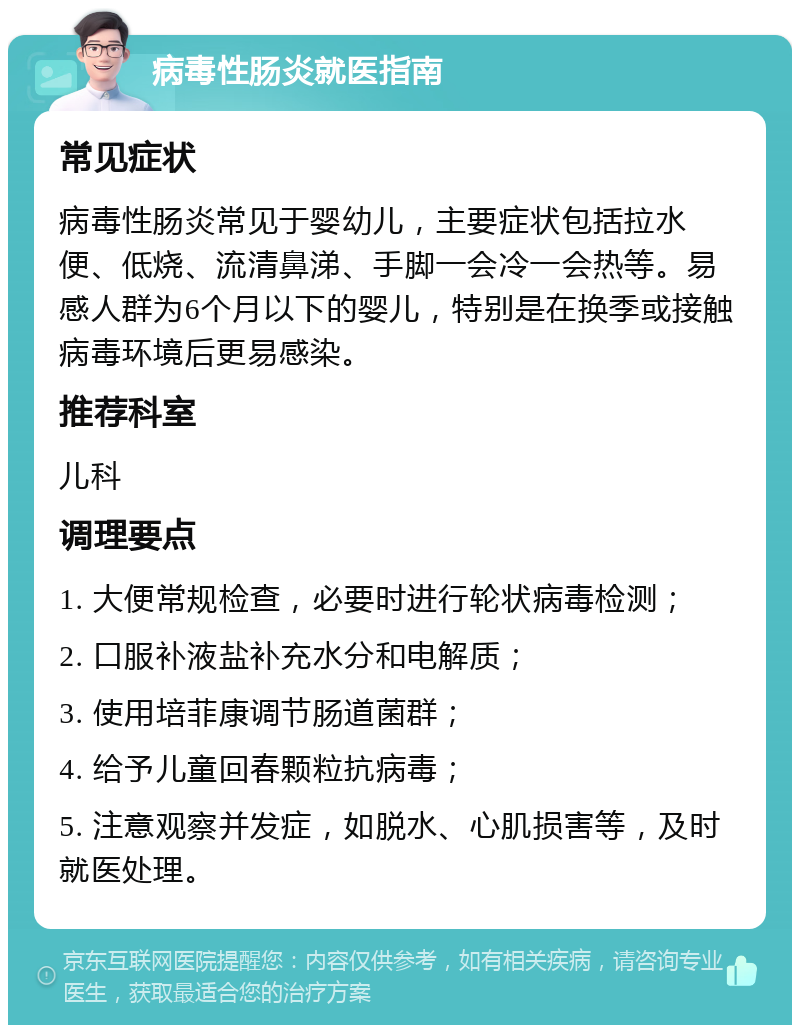 病毒性肠炎就医指南 常见症状 病毒性肠炎常见于婴幼儿，主要症状包括拉水便、低烧、流清鼻涕、手脚一会冷一会热等。易感人群为6个月以下的婴儿，特别是在换季或接触病毒环境后更易感染。 推荐科室 儿科 调理要点 1. 大便常规检查，必要时进行轮状病毒检测； 2. 口服补液盐补充水分和电解质； 3. 使用培菲康调节肠道菌群； 4. 给予儿童回春颗粒抗病毒； 5. 注意观察并发症，如脱水、心肌损害等，及时就医处理。