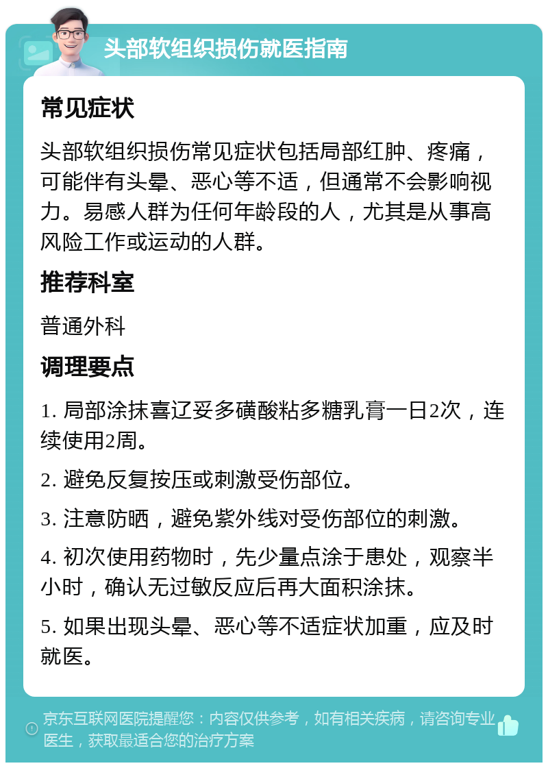 头部软组织损伤就医指南 常见症状 头部软组织损伤常见症状包括局部红肿、疼痛，可能伴有头晕、恶心等不适，但通常不会影响视力。易感人群为任何年龄段的人，尤其是从事高风险工作或运动的人群。 推荐科室 普通外科 调理要点 1. 局部涂抹喜辽妥多磺酸粘多糖乳膏一日2次，连续使用2周。 2. 避免反复按压或刺激受伤部位。 3. 注意防晒，避免紫外线对受伤部位的刺激。 4. 初次使用药物时，先少量点涂于患处，观察半小时，确认无过敏反应后再大面积涂抹。 5. 如果出现头晕、恶心等不适症状加重，应及时就医。