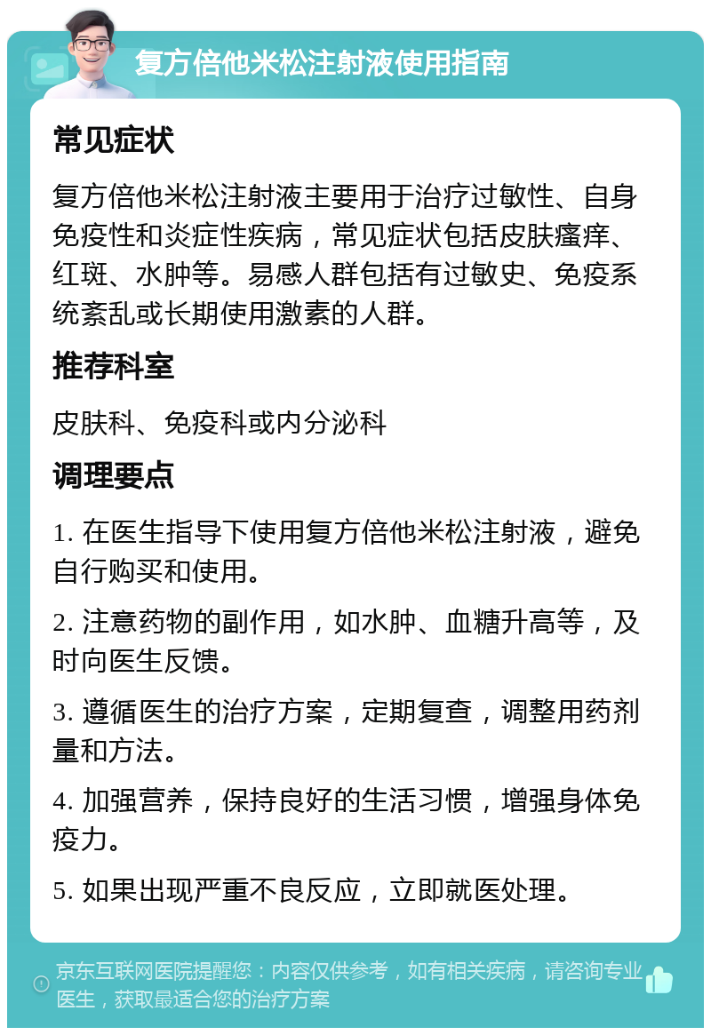 复方倍他米松注射液使用指南 常见症状 复方倍他米松注射液主要用于治疗过敏性、自身免疫性和炎症性疾病，常见症状包括皮肤瘙痒、红斑、水肿等。易感人群包括有过敏史、免疫系统紊乱或长期使用激素的人群。 推荐科室 皮肤科、免疫科或内分泌科 调理要点 1. 在医生指导下使用复方倍他米松注射液，避免自行购买和使用。 2. 注意药物的副作用，如水肿、血糖升高等，及时向医生反馈。 3. 遵循医生的治疗方案，定期复查，调整用药剂量和方法。 4. 加强营养，保持良好的生活习惯，增强身体免疫力。 5. 如果出现严重不良反应，立即就医处理。