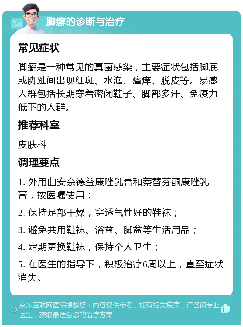 脚癣的诊断与治疗 常见症状 脚癣是一种常见的真菌感染，主要症状包括脚底或脚趾间出现红斑、水泡、瘙痒、脱皮等。易感人群包括长期穿着密闭鞋子、脚部多汗、免疫力低下的人群。 推荐科室 皮肤科 调理要点 1. 外用曲安奈德益康唑乳膏和萘替芬酮康唑乳膏，按医嘱使用； 2. 保持足部干燥，穿透气性好的鞋袜； 3. 避免共用鞋袜、浴盆、脚盆等生活用品； 4. 定期更换鞋袜，保持个人卫生； 5. 在医生的指导下，积极治疗6周以上，直至症状消失。