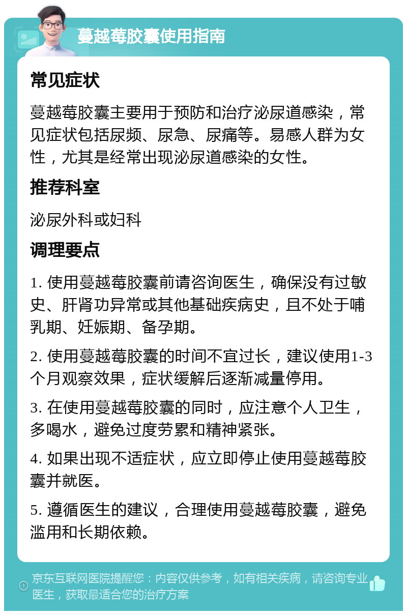 蔓越莓胶囊使用指南 常见症状 蔓越莓胶囊主要用于预防和治疗泌尿道感染，常见症状包括尿频、尿急、尿痛等。易感人群为女性，尤其是经常出现泌尿道感染的女性。 推荐科室 泌尿外科或妇科 调理要点 1. 使用蔓越莓胶囊前请咨询医生，确保没有过敏史、肝肾功异常或其他基础疾病史，且不处于哺乳期、妊娠期、备孕期。 2. 使用蔓越莓胶囊的时间不宜过长，建议使用1-3个月观察效果，症状缓解后逐渐减量停用。 3. 在使用蔓越莓胶囊的同时，应注意个人卫生，多喝水，避免过度劳累和精神紧张。 4. 如果出现不适症状，应立即停止使用蔓越莓胶囊并就医。 5. 遵循医生的建议，合理使用蔓越莓胶囊，避免滥用和长期依赖。