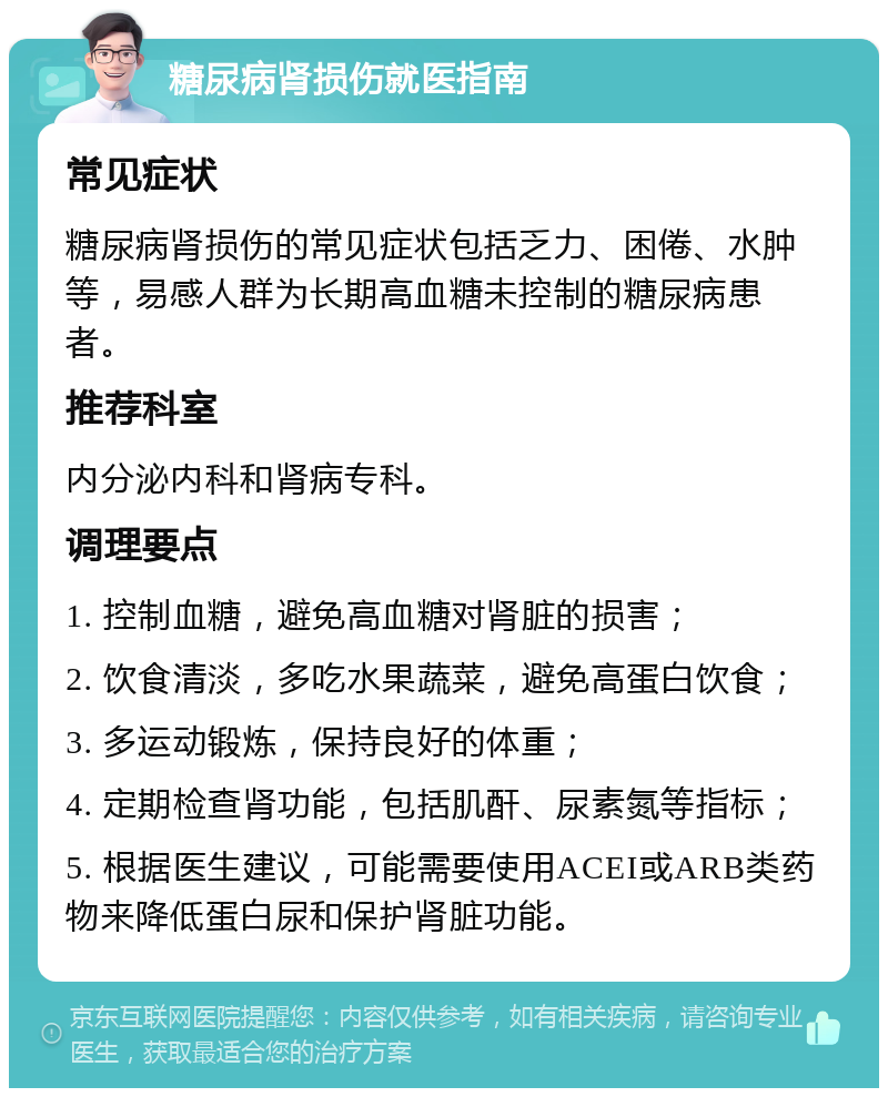 糖尿病肾损伤就医指南 常见症状 糖尿病肾损伤的常见症状包括乏力、困倦、水肿等，易感人群为长期高血糖未控制的糖尿病患者。 推荐科室 内分泌内科和肾病专科。 调理要点 1. 控制血糖，避免高血糖对肾脏的损害； 2. 饮食清淡，多吃水果蔬菜，避免高蛋白饮食； 3. 多运动锻炼，保持良好的体重； 4. 定期检查肾功能，包括肌酐、尿素氮等指标； 5. 根据医生建议，可能需要使用ACEI或ARB类药物来降低蛋白尿和保护肾脏功能。