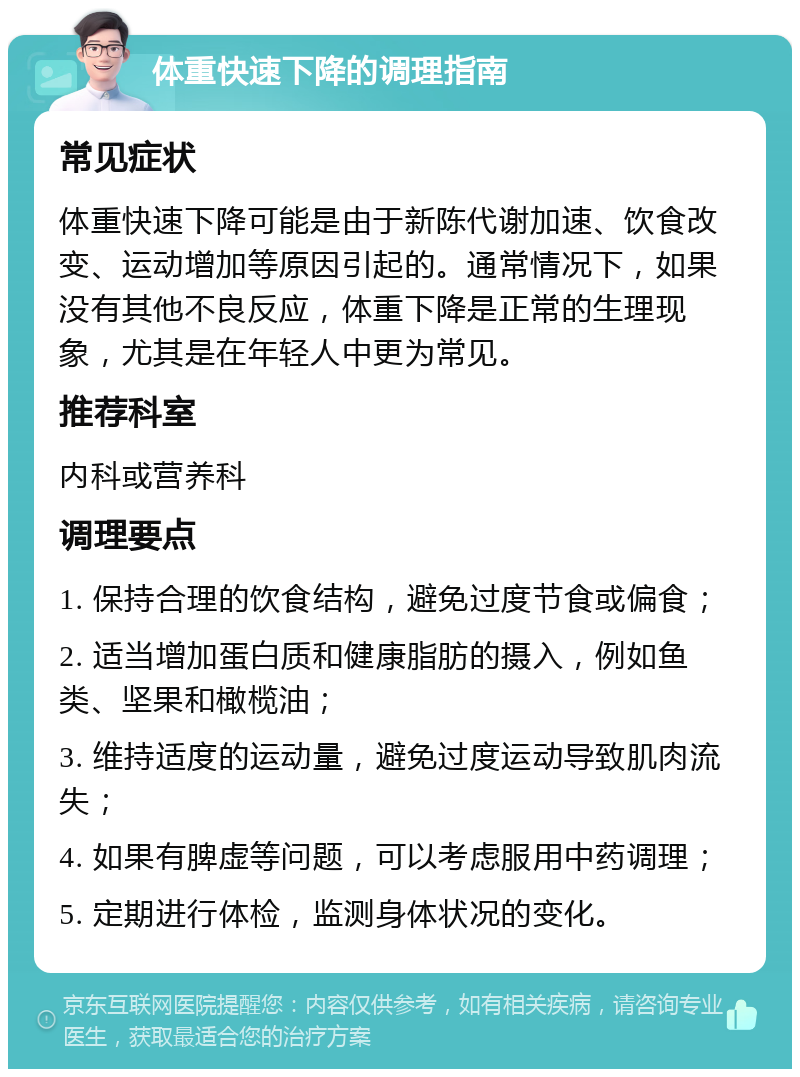 体重快速下降的调理指南 常见症状 体重快速下降可能是由于新陈代谢加速、饮食改变、运动增加等原因引起的。通常情况下，如果没有其他不良反应，体重下降是正常的生理现象，尤其是在年轻人中更为常见。 推荐科室 内科或营养科 调理要点 1. 保持合理的饮食结构，避免过度节食或偏食； 2. 适当增加蛋白质和健康脂肪的摄入，例如鱼类、坚果和橄榄油； 3. 维持适度的运动量，避免过度运动导致肌肉流失； 4. 如果有脾虚等问题，可以考虑服用中药调理； 5. 定期进行体检，监测身体状况的变化。