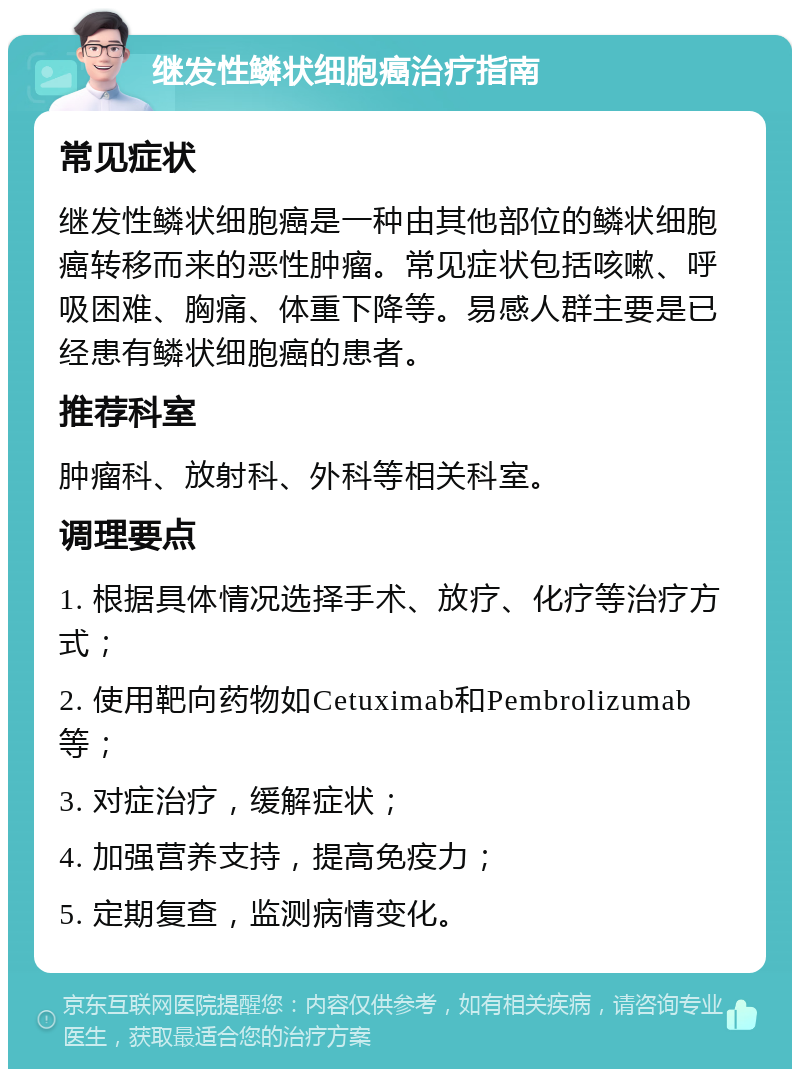 继发性鳞状细胞癌治疗指南 常见症状 继发性鳞状细胞癌是一种由其他部位的鳞状细胞癌转移而来的恶性肿瘤。常见症状包括咳嗽、呼吸困难、胸痛、体重下降等。易感人群主要是已经患有鳞状细胞癌的患者。 推荐科室 肿瘤科、放射科、外科等相关科室。 调理要点 1. 根据具体情况选择手术、放疗、化疗等治疗方式； 2. 使用靶向药物如Cetuximab和Pembrolizumab等； 3. 对症治疗，缓解症状； 4. 加强营养支持，提高免疫力； 5. 定期复查，监测病情变化。