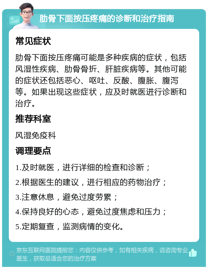 肋骨下面按压疼痛的诊断和治疗指南 常见症状 肋骨下面按压疼痛可能是多种疾病的症状，包括风湿性疾病、肋骨骨折、肝脏疾病等。其他可能的症状还包括恶心、呕吐、反酸、腹胀、腹泻等。如果出现这些症状，应及时就医进行诊断和治疗。 推荐科室 风湿免疫科 调理要点 1.及时就医，进行详细的检查和诊断； 2.根据医生的建议，进行相应的药物治疗； 3.注意休息，避免过度劳累； 4.保持良好的心态，避免过度焦虑和压力； 5.定期复查，监测病情的变化。