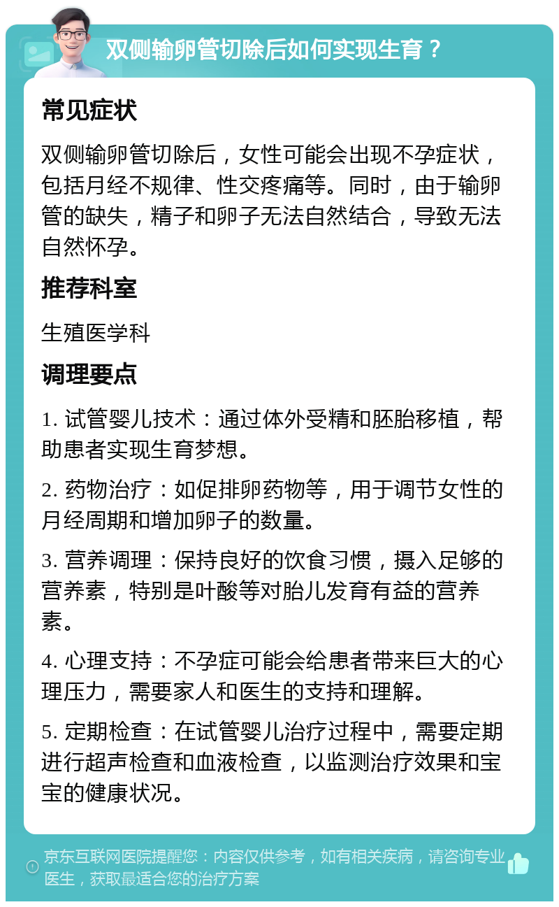 双侧输卵管切除后如何实现生育？ 常见症状 双侧输卵管切除后，女性可能会出现不孕症状，包括月经不规律、性交疼痛等。同时，由于输卵管的缺失，精子和卵子无法自然结合，导致无法自然怀孕。 推荐科室 生殖医学科 调理要点 1. 试管婴儿技术：通过体外受精和胚胎移植，帮助患者实现生育梦想。 2. 药物治疗：如促排卵药物等，用于调节女性的月经周期和增加卵子的数量。 3. 营养调理：保持良好的饮食习惯，摄入足够的营养素，特别是叶酸等对胎儿发育有益的营养素。 4. 心理支持：不孕症可能会给患者带来巨大的心理压力，需要家人和医生的支持和理解。 5. 定期检查：在试管婴儿治疗过程中，需要定期进行超声检查和血液检查，以监测治疗效果和宝宝的健康状况。