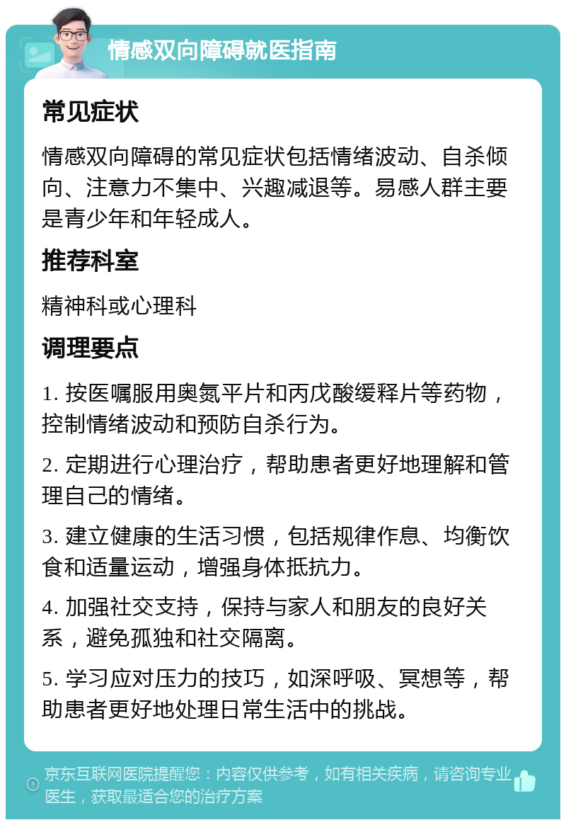 情感双向障碍就医指南 常见症状 情感双向障碍的常见症状包括情绪波动、自杀倾向、注意力不集中、兴趣减退等。易感人群主要是青少年和年轻成人。 推荐科室 精神科或心理科 调理要点 1. 按医嘱服用奥氮平片和丙戊酸缓释片等药物，控制情绪波动和预防自杀行为。 2. 定期进行心理治疗，帮助患者更好地理解和管理自己的情绪。 3. 建立健康的生活习惯，包括规律作息、均衡饮食和适量运动，增强身体抵抗力。 4. 加强社交支持，保持与家人和朋友的良好关系，避免孤独和社交隔离。 5. 学习应对压力的技巧，如深呼吸、冥想等，帮助患者更好地处理日常生活中的挑战。