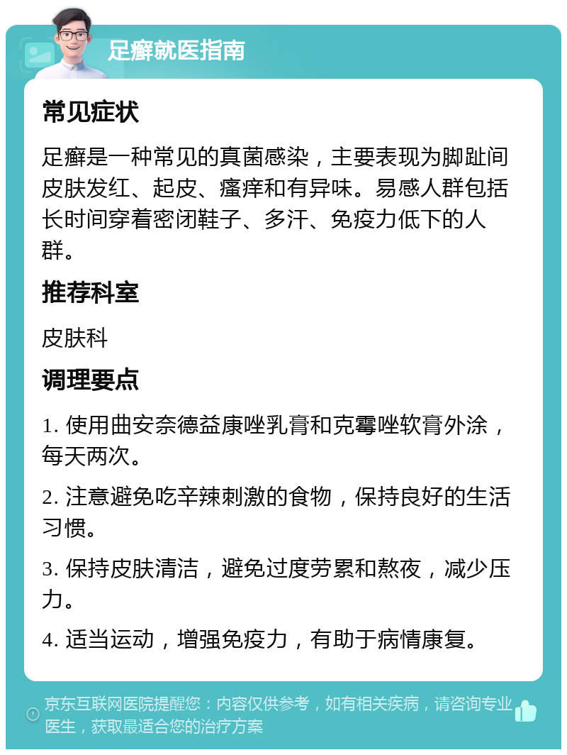 足癣就医指南 常见症状 足癣是一种常见的真菌感染，主要表现为脚趾间皮肤发红、起皮、瘙痒和有异味。易感人群包括长时间穿着密闭鞋子、多汗、免疫力低下的人群。 推荐科室 皮肤科 调理要点 1. 使用曲安奈德益康唑乳膏和克霉唑软膏外涂，每天两次。 2. 注意避免吃辛辣刺激的食物，保持良好的生活习惯。 3. 保持皮肤清洁，避免过度劳累和熬夜，减少压力。 4. 适当运动，增强免疫力，有助于病情康复。