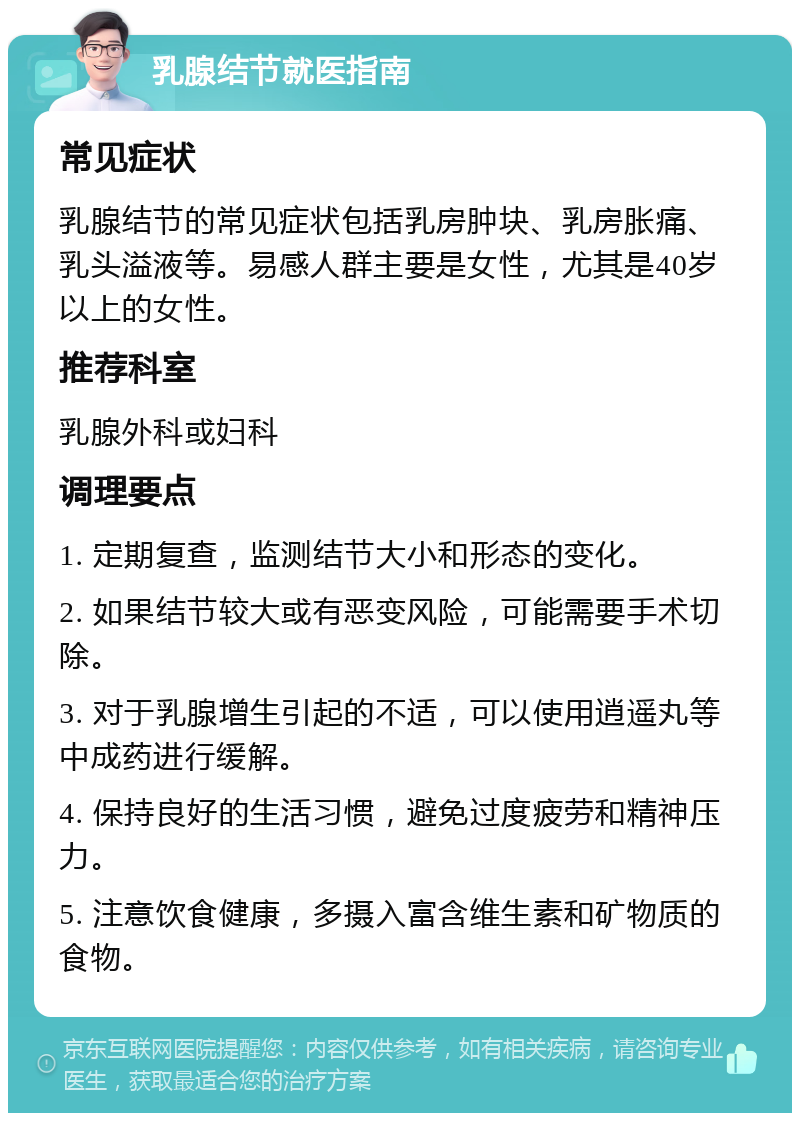 乳腺结节就医指南 常见症状 乳腺结节的常见症状包括乳房肿块、乳房胀痛、乳头溢液等。易感人群主要是女性，尤其是40岁以上的女性。 推荐科室 乳腺外科或妇科 调理要点 1. 定期复查，监测结节大小和形态的变化。 2. 如果结节较大或有恶变风险，可能需要手术切除。 3. 对于乳腺增生引起的不适，可以使用逍遥丸等中成药进行缓解。 4. 保持良好的生活习惯，避免过度疲劳和精神压力。 5. 注意饮食健康，多摄入富含维生素和矿物质的食物。