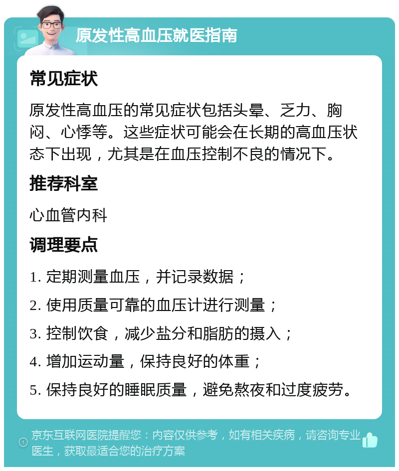 原发性高血压就医指南 常见症状 原发性高血压的常见症状包括头晕、乏力、胸闷、心悸等。这些症状可能会在长期的高血压状态下出现，尤其是在血压控制不良的情况下。 推荐科室 心血管内科 调理要点 1. 定期测量血压，并记录数据； 2. 使用质量可靠的血压计进行测量； 3. 控制饮食，减少盐分和脂肪的摄入； 4. 增加运动量，保持良好的体重； 5. 保持良好的睡眠质量，避免熬夜和过度疲劳。