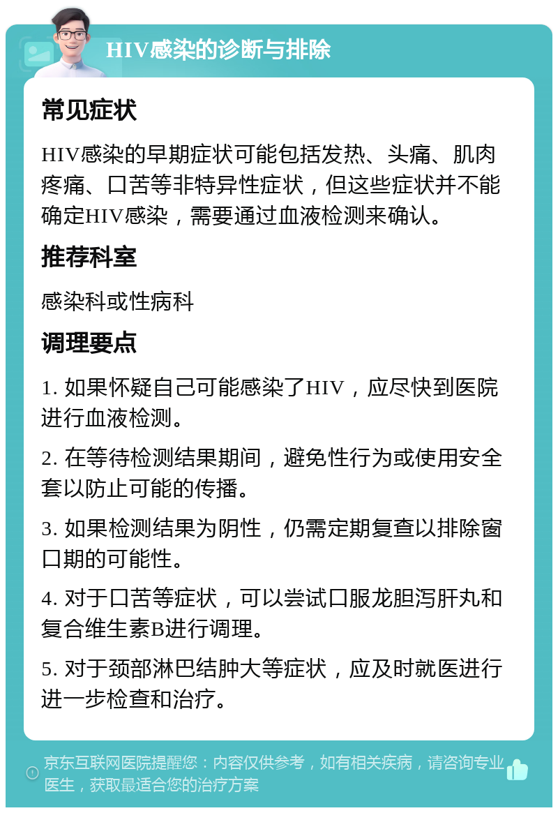 HIV感染的诊断与排除 常见症状 HIV感染的早期症状可能包括发热、头痛、肌肉疼痛、口苦等非特异性症状，但这些症状并不能确定HIV感染，需要通过血液检测来确认。 推荐科室 感染科或性病科 调理要点 1. 如果怀疑自己可能感染了HIV，应尽快到医院进行血液检测。 2. 在等待检测结果期间，避免性行为或使用安全套以防止可能的传播。 3. 如果检测结果为阴性，仍需定期复查以排除窗口期的可能性。 4. 对于口苦等症状，可以尝试口服龙胆泻肝丸和复合维生素B进行调理。 5. 对于颈部淋巴结肿大等症状，应及时就医进行进一步检查和治疗。