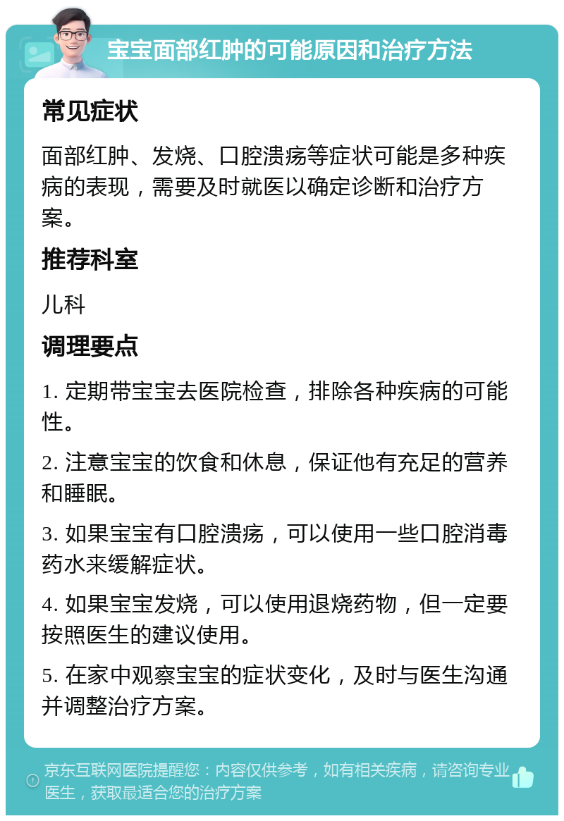 宝宝面部红肿的可能原因和治疗方法 常见症状 面部红肿、发烧、口腔溃疡等症状可能是多种疾病的表现，需要及时就医以确定诊断和治疗方案。 推荐科室 儿科 调理要点 1. 定期带宝宝去医院检查，排除各种疾病的可能性。 2. 注意宝宝的饮食和休息，保证他有充足的营养和睡眠。 3. 如果宝宝有口腔溃疡，可以使用一些口腔消毒药水来缓解症状。 4. 如果宝宝发烧，可以使用退烧药物，但一定要按照医生的建议使用。 5. 在家中观察宝宝的症状变化，及时与医生沟通并调整治疗方案。