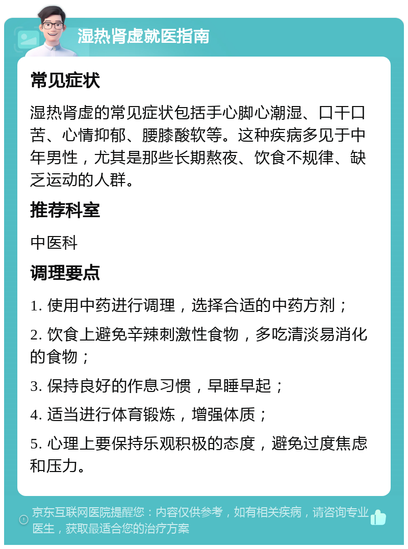 湿热肾虚就医指南 常见症状 湿热肾虚的常见症状包括手心脚心潮湿、口干口苦、心情抑郁、腰膝酸软等。这种疾病多见于中年男性，尤其是那些长期熬夜、饮食不规律、缺乏运动的人群。 推荐科室 中医科 调理要点 1. 使用中药进行调理，选择合适的中药方剂； 2. 饮食上避免辛辣刺激性食物，多吃清淡易消化的食物； 3. 保持良好的作息习惯，早睡早起； 4. 适当进行体育锻炼，增强体质； 5. 心理上要保持乐观积极的态度，避免过度焦虑和压力。