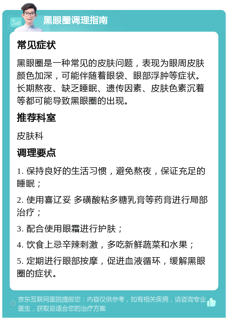 黑眼圈调理指南 常见症状 黑眼圈是一种常见的皮肤问题，表现为眼周皮肤颜色加深，可能伴随着眼袋、眼部浮肿等症状。长期熬夜、缺乏睡眠、遗传因素、皮肤色素沉着等都可能导致黑眼圈的出现。 推荐科室 皮肤科 调理要点 1. 保持良好的生活习惯，避免熬夜，保证充足的睡眠； 2. 使用喜辽妥 多磺酸粘多糖乳膏等药膏进行局部治疗； 3. 配合使用眼霜进行护肤； 4. 饮食上忌辛辣刺激，多吃新鲜蔬菜和水果； 5. 定期进行眼部按摩，促进血液循环，缓解黑眼圈的症状。