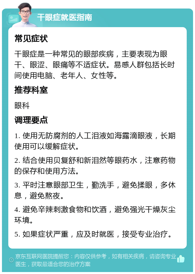 干眼症就医指南 常见症状 干眼症是一种常见的眼部疾病，主要表现为眼干、眼涩、眼痛等不适症状。易感人群包括长时间使用电脑、老年人、女性等。 推荐科室 眼科 调理要点 1. 使用无防腐剂的人工泪液如海露滴眼液，长期使用可以缓解症状。 2. 结合使用贝复舒和新泪然等眼药水，注意药物的保存和使用方法。 3. 平时注意眼部卫生，勤洗手，避免揉眼，多休息，避免熬夜。 4. 避免辛辣刺激食物和饮酒，避免强光干燥灰尘环境。 5. 如果症状严重，应及时就医，接受专业治疗。