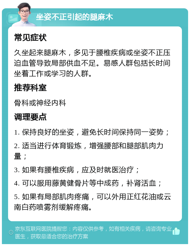 坐姿不正引起的腿麻木 常见症状 久坐起来腿麻木，多见于腰椎疾病或坐姿不正压迫血管导致局部供血不足。易感人群包括长时间坐着工作或学习的人群。 推荐科室 骨科或神经内科 调理要点 1. 保持良好的坐姿，避免长时间保持同一姿势； 2. 适当进行体育锻炼，增强腰部和腿部肌肉力量； 3. 如果有腰椎疾病，应及时就医治疗； 4. 可以服用藤黄健骨片等中成药，补肾活血； 5. 如果有局部肌肉疼痛，可以外用正红花油或云南白药喷雾剂缓解疼痛。