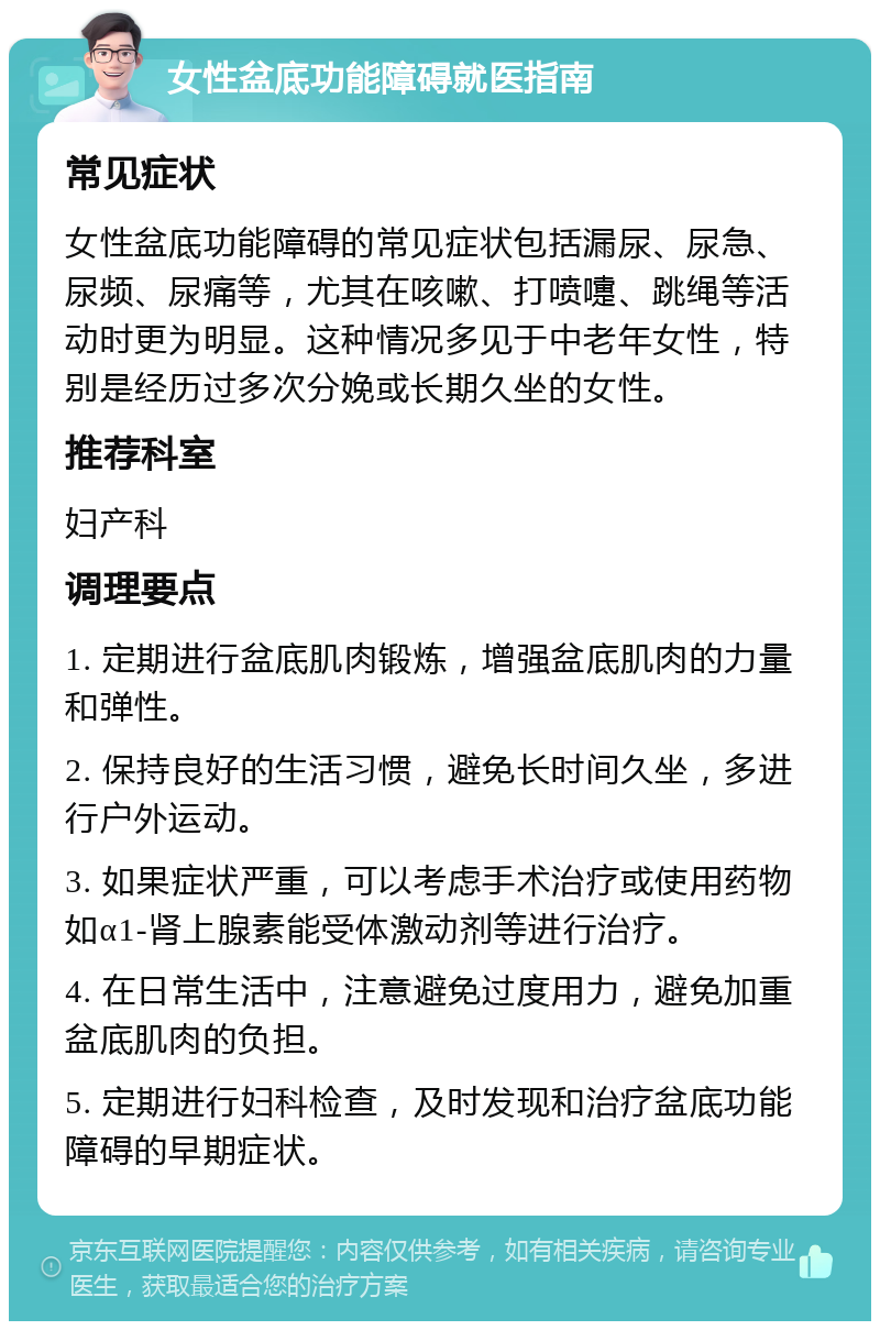 女性盆底功能障碍就医指南 常见症状 女性盆底功能障碍的常见症状包括漏尿、尿急、尿频、尿痛等，尤其在咳嗽、打喷嚏、跳绳等活动时更为明显。这种情况多见于中老年女性，特别是经历过多次分娩或长期久坐的女性。 推荐科室 妇产科 调理要点 1. 定期进行盆底肌肉锻炼，增强盆底肌肉的力量和弹性。 2. 保持良好的生活习惯，避免长时间久坐，多进行户外运动。 3. 如果症状严重，可以考虑手术治疗或使用药物如α1-肾上腺素能受体激动剂等进行治疗。 4. 在日常生活中，注意避免过度用力，避免加重盆底肌肉的负担。 5. 定期进行妇科检查，及时发现和治疗盆底功能障碍的早期症状。