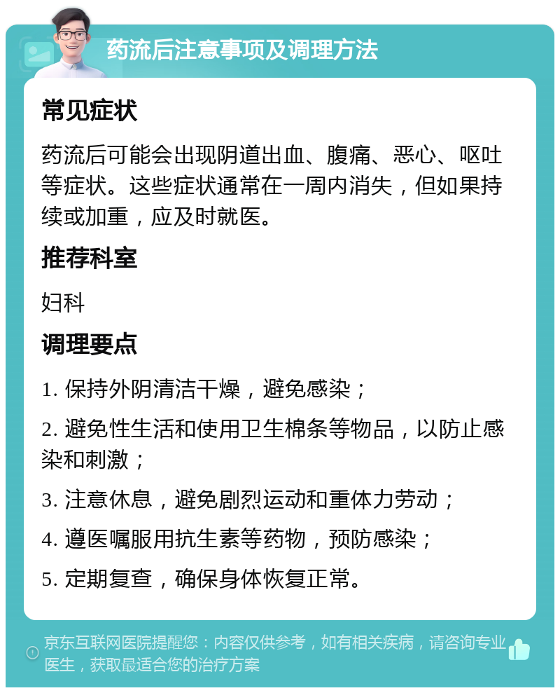 药流后注意事项及调理方法 常见症状 药流后可能会出现阴道出血、腹痛、恶心、呕吐等症状。这些症状通常在一周内消失，但如果持续或加重，应及时就医。 推荐科室 妇科 调理要点 1. 保持外阴清洁干燥，避免感染； 2. 避免性生活和使用卫生棉条等物品，以防止感染和刺激； 3. 注意休息，避免剧烈运动和重体力劳动； 4. 遵医嘱服用抗生素等药物，预防感染； 5. 定期复查，确保身体恢复正常。