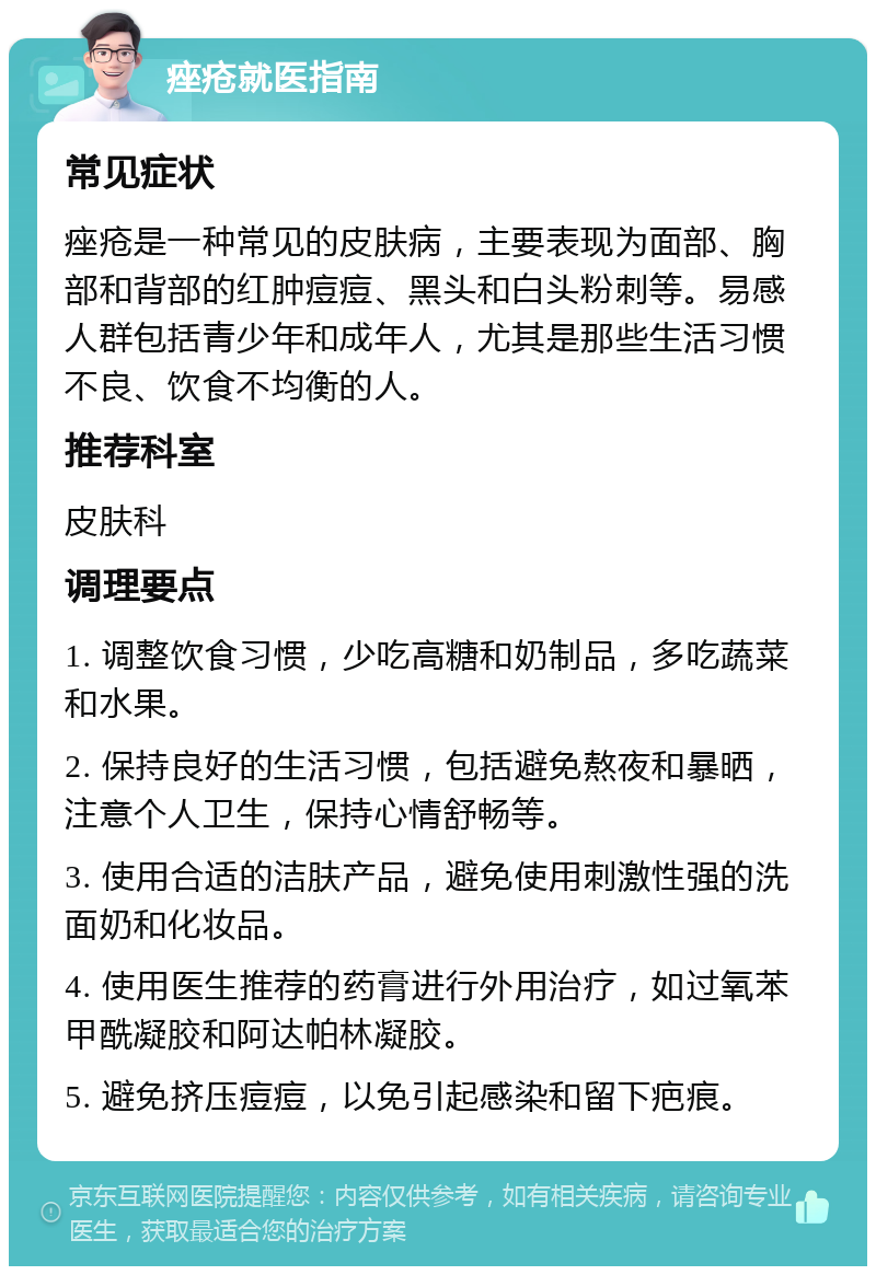 痤疮就医指南 常见症状 痤疮是一种常见的皮肤病，主要表现为面部、胸部和背部的红肿痘痘、黑头和白头粉刺等。易感人群包括青少年和成年人，尤其是那些生活习惯不良、饮食不均衡的人。 推荐科室 皮肤科 调理要点 1. 调整饮食习惯，少吃高糖和奶制品，多吃蔬菜和水果。 2. 保持良好的生活习惯，包括避免熬夜和暴晒，注意个人卫生，保持心情舒畅等。 3. 使用合适的洁肤产品，避免使用刺激性强的洗面奶和化妆品。 4. 使用医生推荐的药膏进行外用治疗，如过氧苯甲酰凝胶和阿达帕林凝胶。 5. 避免挤压痘痘，以免引起感染和留下疤痕。