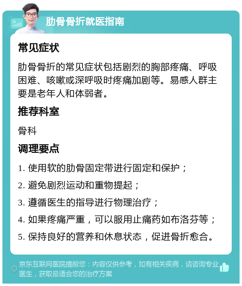 肋骨骨折就医指南 常见症状 肋骨骨折的常见症状包括剧烈的胸部疼痛、呼吸困难、咳嗽或深呼吸时疼痛加剧等。易感人群主要是老年人和体弱者。 推荐科室 骨科 调理要点 1. 使用软的肋骨固定带进行固定和保护； 2. 避免剧烈运动和重物提起； 3. 遵循医生的指导进行物理治疗； 4. 如果疼痛严重，可以服用止痛药如布洛芬等； 5. 保持良好的营养和休息状态，促进骨折愈合。