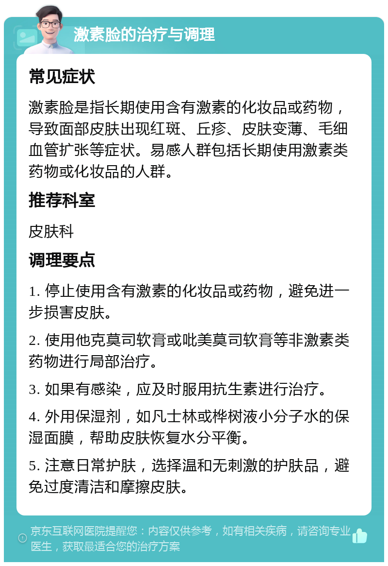 激素脸的治疗与调理 常见症状 激素脸是指长期使用含有激素的化妆品或药物，导致面部皮肤出现红斑、丘疹、皮肤变薄、毛细血管扩张等症状。易感人群包括长期使用激素类药物或化妆品的人群。 推荐科室 皮肤科 调理要点 1. 停止使用含有激素的化妆品或药物，避免进一步损害皮肤。 2. 使用他克莫司软膏或吡美莫司软膏等非激素类药物进行局部治疗。 3. 如果有感染，应及时服用抗生素进行治疗。 4. 外用保湿剂，如凡士林或桦树液小分子水的保湿面膜，帮助皮肤恢复水分平衡。 5. 注意日常护肤，选择温和无刺激的护肤品，避免过度清洁和摩擦皮肤。