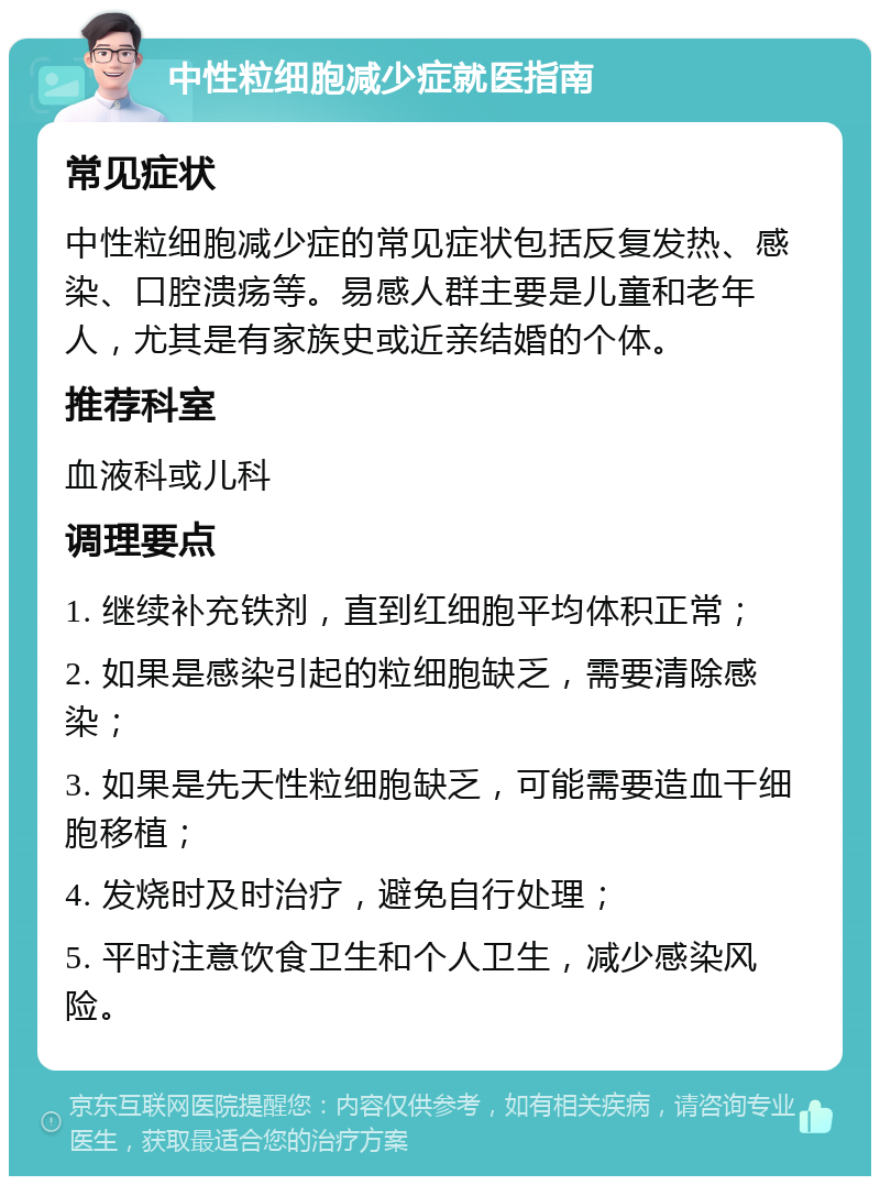 中性粒细胞减少症就医指南 常见症状 中性粒细胞减少症的常见症状包括反复发热、感染、口腔溃疡等。易感人群主要是儿童和老年人，尤其是有家族史或近亲结婚的个体。 推荐科室 血液科或儿科 调理要点 1. 继续补充铁剂，直到红细胞平均体积正常； 2. 如果是感染引起的粒细胞缺乏，需要清除感染； 3. 如果是先天性粒细胞缺乏，可能需要造血干细胞移植； 4. 发烧时及时治疗，避免自行处理； 5. 平时注意饮食卫生和个人卫生，减少感染风险。