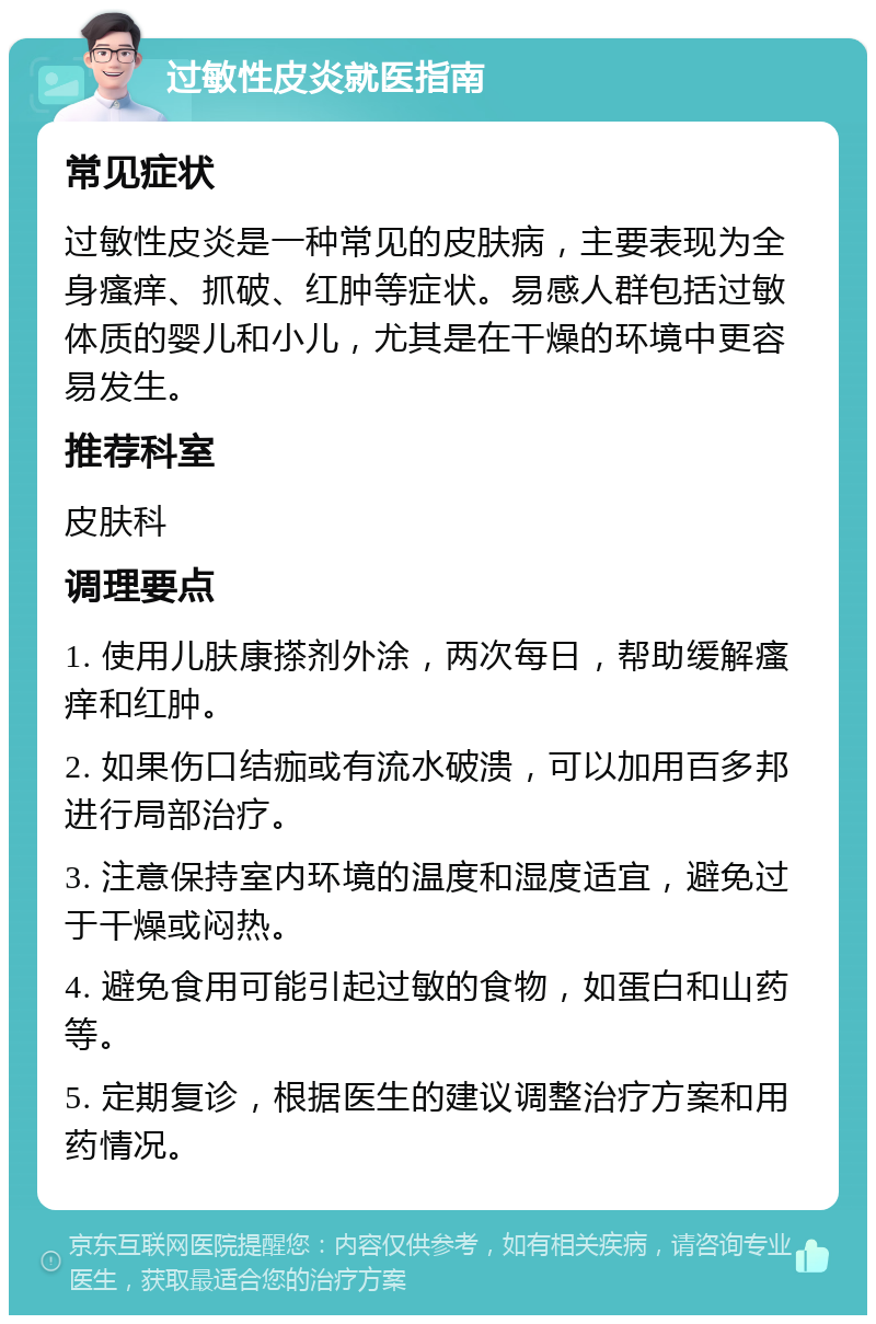 过敏性皮炎就医指南 常见症状 过敏性皮炎是一种常见的皮肤病，主要表现为全身瘙痒、抓破、红肿等症状。易感人群包括过敏体质的婴儿和小儿，尤其是在干燥的环境中更容易发生。 推荐科室 皮肤科 调理要点 1. 使用儿肤康搽剂外涂，两次每日，帮助缓解瘙痒和红肿。 2. 如果伤口结痂或有流水破溃，可以加用百多邦进行局部治疗。 3. 注意保持室内环境的温度和湿度适宜，避免过于干燥或闷热。 4. 避免食用可能引起过敏的食物，如蛋白和山药等。 5. 定期复诊，根据医生的建议调整治疗方案和用药情况。