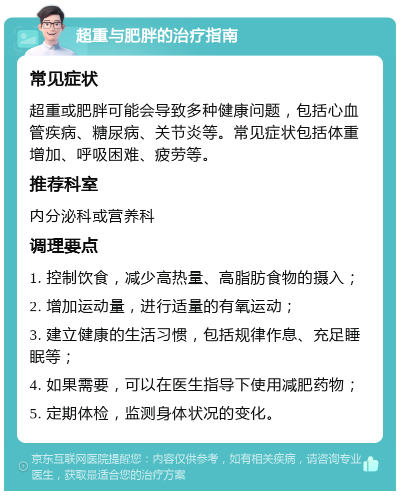 超重与肥胖的治疗指南 常见症状 超重或肥胖可能会导致多种健康问题，包括心血管疾病、糖尿病、关节炎等。常见症状包括体重增加、呼吸困难、疲劳等。 推荐科室 内分泌科或营养科 调理要点 1. 控制饮食，减少高热量、高脂肪食物的摄入； 2. 增加运动量，进行适量的有氧运动； 3. 建立健康的生活习惯，包括规律作息、充足睡眠等； 4. 如果需要，可以在医生指导下使用减肥药物； 5. 定期体检，监测身体状况的变化。