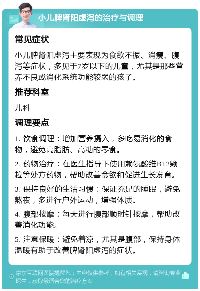 小儿脾肾阳虚泻的治疗与调理 常见症状 小儿脾肾阳虚泻主要表现为食欲不振、消瘦、腹泻等症状，多见于7岁以下的儿童，尤其是那些营养不良或消化系统功能较弱的孩子。 推荐科室 儿科 调理要点 1. 饮食调理：增加营养摄入，多吃易消化的食物，避免高脂肪、高糖的零食。 2. 药物治疗：在医生指导下使用赖氨酸维B12颗粒等处方药物，帮助改善食欲和促进生长发育。 3. 保持良好的生活习惯：保证充足的睡眠，避免熬夜，多进行户外运动，增强体质。 4. 腹部按摩：每天进行腹部顺时针按摩，帮助改善消化功能。 5. 注意保暖：避免着凉，尤其是腹部，保持身体温暖有助于改善脾肾阳虚泻的症状。