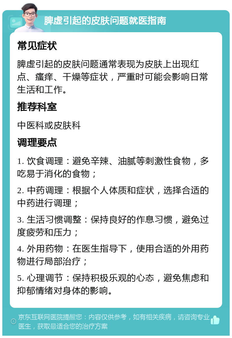 脾虚引起的皮肤问题就医指南 常见症状 脾虚引起的皮肤问题通常表现为皮肤上出现红点、瘙痒、干燥等症状，严重时可能会影响日常生活和工作。 推荐科室 中医科或皮肤科 调理要点 1. 饮食调理：避免辛辣、油腻等刺激性食物，多吃易于消化的食物； 2. 中药调理：根据个人体质和症状，选择合适的中药进行调理； 3. 生活习惯调整：保持良好的作息习惯，避免过度疲劳和压力； 4. 外用药物：在医生指导下，使用合适的外用药物进行局部治疗； 5. 心理调节：保持积极乐观的心态，避免焦虑和抑郁情绪对身体的影响。