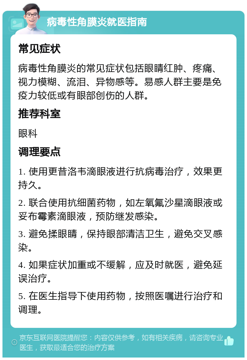 病毒性角膜炎就医指南 常见症状 病毒性角膜炎的常见症状包括眼睛红肿、疼痛、视力模糊、流泪、异物感等。易感人群主要是免疫力较低或有眼部创伤的人群。 推荐科室 眼科 调理要点 1. 使用更昔洛韦滴眼液进行抗病毒治疗，效果更持久。 2. 联合使用抗细菌药物，如左氧氟沙星滴眼液或妥布霉素滴眼液，预防继发感染。 3. 避免揉眼睛，保持眼部清洁卫生，避免交叉感染。 4. 如果症状加重或不缓解，应及时就医，避免延误治疗。 5. 在医生指导下使用药物，按照医嘱进行治疗和调理。