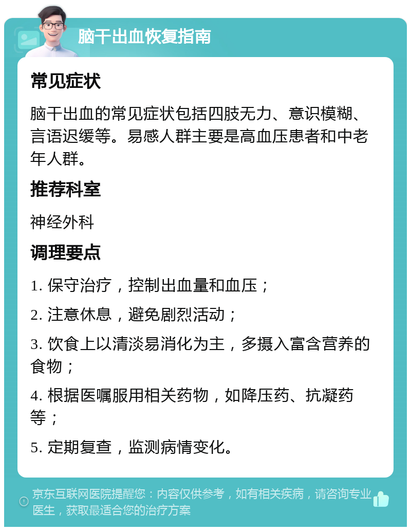 脑干出血恢复指南 常见症状 脑干出血的常见症状包括四肢无力、意识模糊、言语迟缓等。易感人群主要是高血压患者和中老年人群。 推荐科室 神经外科 调理要点 1. 保守治疗，控制出血量和血压； 2. 注意休息，避免剧烈活动； 3. 饮食上以清淡易消化为主，多摄入富含营养的食物； 4. 根据医嘱服用相关药物，如降压药、抗凝药等； 5. 定期复查，监测病情变化。