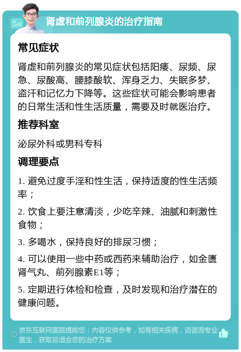 肾虚和前列腺炎的治疗指南 常见症状 肾虚和前列腺炎的常见症状包括阳痿、尿频、尿急、尿酸高、腰膝酸软、浑身乏力、失眠多梦、盗汗和记忆力下降等。这些症状可能会影响患者的日常生活和性生活质量，需要及时就医治疗。 推荐科室 泌尿外科或男科专科 调理要点 1. 避免过度手淫和性生活，保持适度的性生活频率； 2. 饮食上要注意清淡，少吃辛辣、油腻和刺激性食物； 3. 多喝水，保持良好的排尿习惯； 4. 可以使用一些中药或西药来辅助治疗，如金匮肾气丸、前列腺素E1等； 5. 定期进行体检和检查，及时发现和治疗潜在的健康问题。