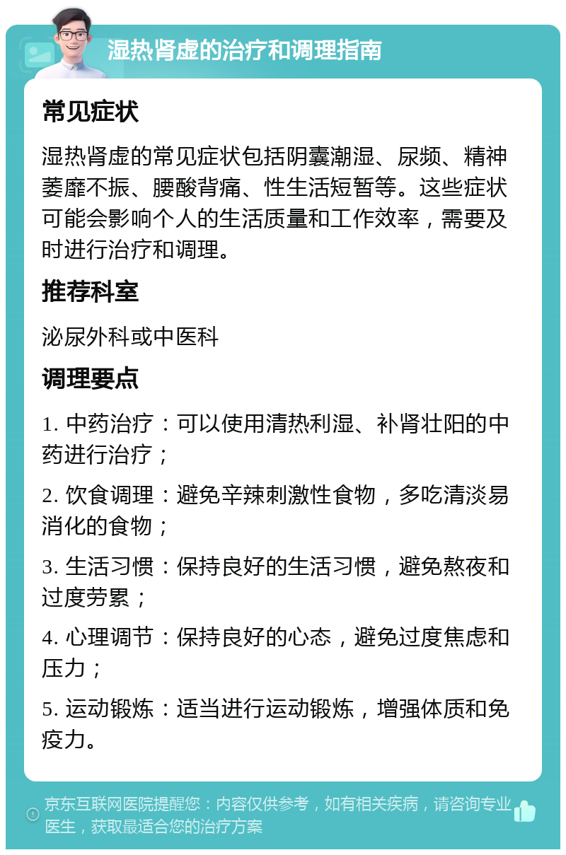 湿热肾虚的治疗和调理指南 常见症状 湿热肾虚的常见症状包括阴囊潮湿、尿频、精神萎靡不振、腰酸背痛、性生活短暂等。这些症状可能会影响个人的生活质量和工作效率，需要及时进行治疗和调理。 推荐科室 泌尿外科或中医科 调理要点 1. 中药治疗：可以使用清热利湿、补肾壮阳的中药进行治疗； 2. 饮食调理：避免辛辣刺激性食物，多吃清淡易消化的食物； 3. 生活习惯：保持良好的生活习惯，避免熬夜和过度劳累； 4. 心理调节：保持良好的心态，避免过度焦虑和压力； 5. 运动锻炼：适当进行运动锻炼，增强体质和免疫力。