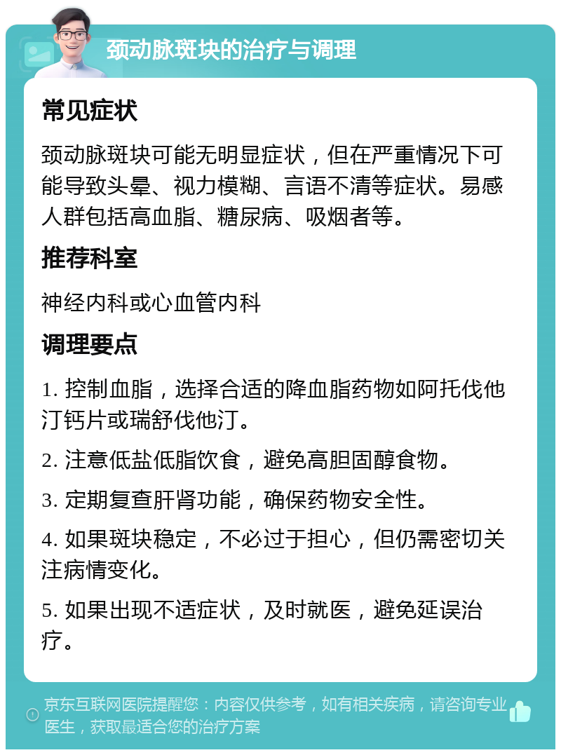 颈动脉斑块的治疗与调理 常见症状 颈动脉斑块可能无明显症状，但在严重情况下可能导致头晕、视力模糊、言语不清等症状。易感人群包括高血脂、糖尿病、吸烟者等。 推荐科室 神经内科或心血管内科 调理要点 1. 控制血脂，选择合适的降血脂药物如阿托伐他汀钙片或瑞舒伐他汀。 2. 注意低盐低脂饮食，避免高胆固醇食物。 3. 定期复查肝肾功能，确保药物安全性。 4. 如果斑块稳定，不必过于担心，但仍需密切关注病情变化。 5. 如果出现不适症状，及时就医，避免延误治疗。