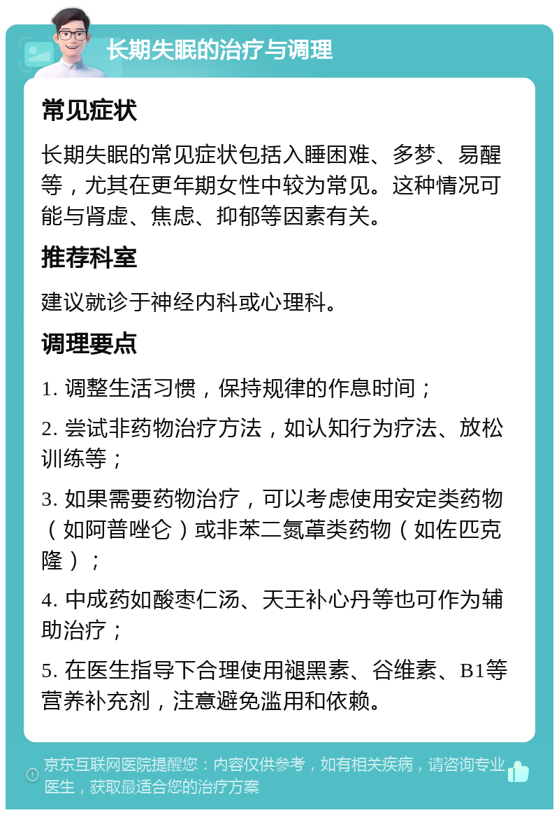 长期失眠的治疗与调理 常见症状 长期失眠的常见症状包括入睡困难、多梦、易醒等，尤其在更年期女性中较为常见。这种情况可能与肾虚、焦虑、抑郁等因素有关。 推荐科室 建议就诊于神经内科或心理科。 调理要点 1. 调整生活习惯，保持规律的作息时间； 2. 尝试非药物治疗方法，如认知行为疗法、放松训练等； 3. 如果需要药物治疗，可以考虑使用安定类药物（如阿普唑仑）或非苯二氮䓬类药物（如佐匹克隆）； 4. 中成药如酸枣仁汤、天王补心丹等也可作为辅助治疗； 5. 在医生指导下合理使用褪黑素、谷维素、B1等营养补充剂，注意避免滥用和依赖。