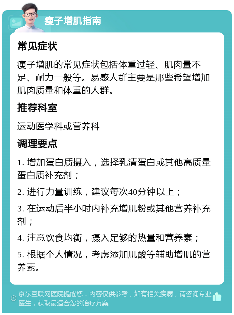 瘦子增肌指南 常见症状 瘦子增肌的常见症状包括体重过轻、肌肉量不足、耐力一般等。易感人群主要是那些希望增加肌肉质量和体重的人群。 推荐科室 运动医学科或营养科 调理要点 1. 增加蛋白质摄入，选择乳清蛋白或其他高质量蛋白质补充剂； 2. 进行力量训练，建议每次40分钟以上； 3. 在运动后半小时内补充增肌粉或其他营养补充剂； 4. 注意饮食均衡，摄入足够的热量和营养素； 5. 根据个人情况，考虑添加肌酸等辅助增肌的营养素。