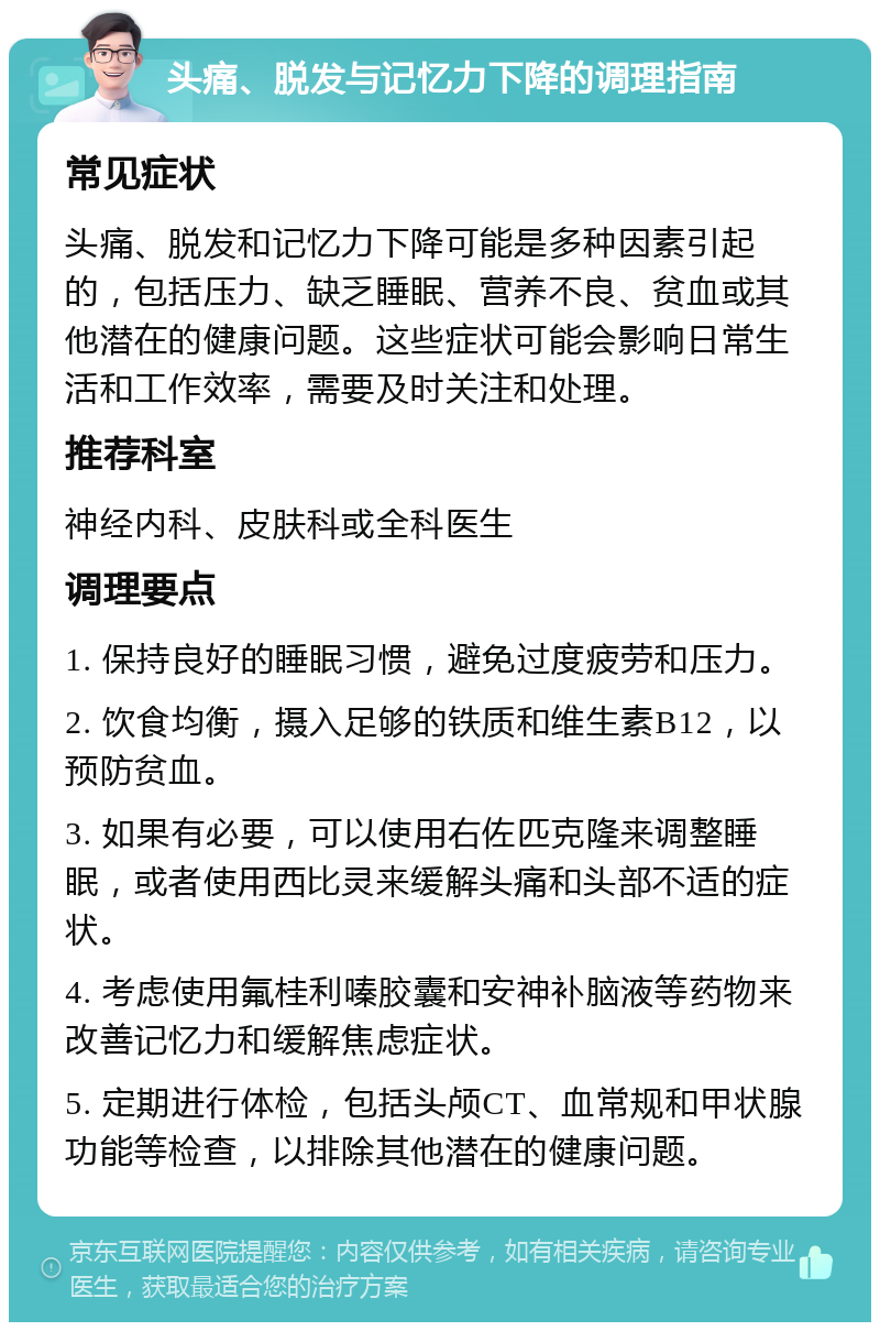 头痛、脱发与记忆力下降的调理指南 常见症状 头痛、脱发和记忆力下降可能是多种因素引起的，包括压力、缺乏睡眠、营养不良、贫血或其他潜在的健康问题。这些症状可能会影响日常生活和工作效率，需要及时关注和处理。 推荐科室 神经内科、皮肤科或全科医生 调理要点 1. 保持良好的睡眠习惯，避免过度疲劳和压力。 2. 饮食均衡，摄入足够的铁质和维生素B12，以预防贫血。 3. 如果有必要，可以使用右佐匹克隆来调整睡眠，或者使用西比灵来缓解头痛和头部不适的症状。 4. 考虑使用氟桂利嗪胶囊和安神补脑液等药物来改善记忆力和缓解焦虑症状。 5. 定期进行体检，包括头颅CT、血常规和甲状腺功能等检查，以排除其他潜在的健康问题。