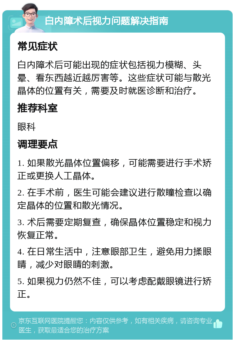 白内障术后视力问题解决指南 常见症状 白内障术后可能出现的症状包括视力模糊、头晕、看东西越近越厉害等。这些症状可能与散光晶体的位置有关，需要及时就医诊断和治疗。 推荐科室 眼科 调理要点 1. 如果散光晶体位置偏移，可能需要进行手术矫正或更换人工晶体。 2. 在手术前，医生可能会建议进行散瞳检查以确定晶体的位置和散光情况。 3. 术后需要定期复查，确保晶体位置稳定和视力恢复正常。 4. 在日常生活中，注意眼部卫生，避免用力揉眼睛，减少对眼睛的刺激。 5. 如果视力仍然不佳，可以考虑配戴眼镜进行矫正。