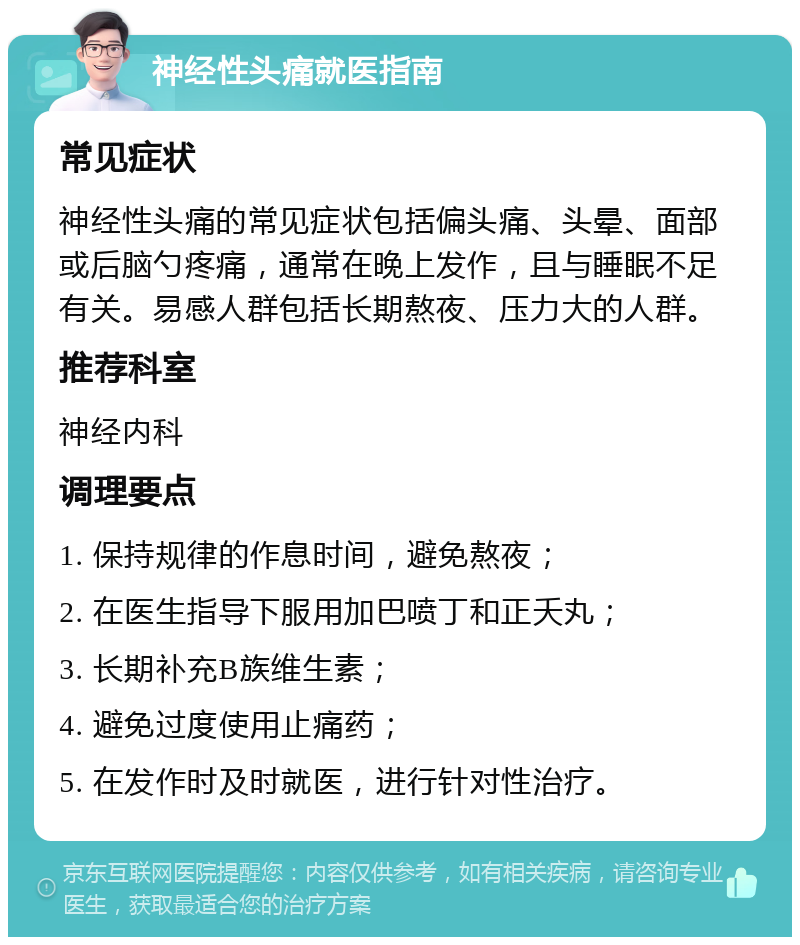 神经性头痛就医指南 常见症状 神经性头痛的常见症状包括偏头痛、头晕、面部或后脑勺疼痛，通常在晚上发作，且与睡眠不足有关。易感人群包括长期熬夜、压力大的人群。 推荐科室 神经内科 调理要点 1. 保持规律的作息时间，避免熬夜； 2. 在医生指导下服用加巴喷丁和正夭丸； 3. 长期补充B族维生素； 4. 避免过度使用止痛药； 5. 在发作时及时就医，进行针对性治疗。