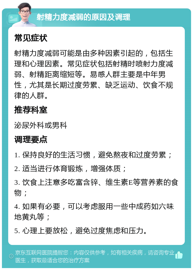 射精力度减弱的原因及调理 常见症状 射精力度减弱可能是由多种因素引起的，包括生理和心理因素。常见症状包括射精时喷射力度减弱、射精距离缩短等。易感人群主要是中年男性，尤其是长期过度劳累、缺乏运动、饮食不规律的人群。 推荐科室 泌尿外科或男科 调理要点 1. 保持良好的生活习惯，避免熬夜和过度劳累； 2. 适当进行体育锻炼，增强体质； 3. 饮食上注意多吃富含锌、维生素E等营养素的食物； 4. 如果有必要，可以考虑服用一些中成药如六味地黄丸等； 5. 心理上要放松，避免过度焦虑和压力。