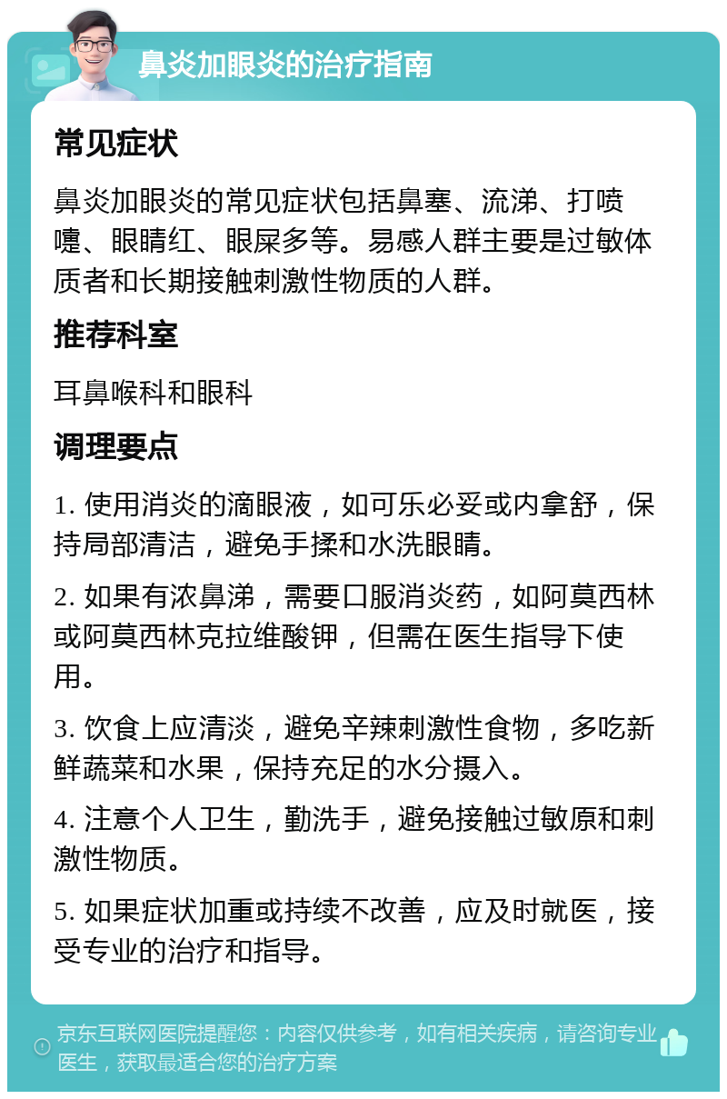 鼻炎加眼炎的治疗指南 常见症状 鼻炎加眼炎的常见症状包括鼻塞、流涕、打喷嚏、眼睛红、眼屎多等。易感人群主要是过敏体质者和长期接触刺激性物质的人群。 推荐科室 耳鼻喉科和眼科 调理要点 1. 使用消炎的滴眼液，如可乐必妥或内拿舒，保持局部清洁，避免手揉和水洗眼睛。 2. 如果有浓鼻涕，需要口服消炎药，如阿莫西林或阿莫西林克拉维酸钾，但需在医生指导下使用。 3. 饮食上应清淡，避免辛辣刺激性食物，多吃新鲜蔬菜和水果，保持充足的水分摄入。 4. 注意个人卫生，勤洗手，避免接触过敏原和刺激性物质。 5. 如果症状加重或持续不改善，应及时就医，接受专业的治疗和指导。