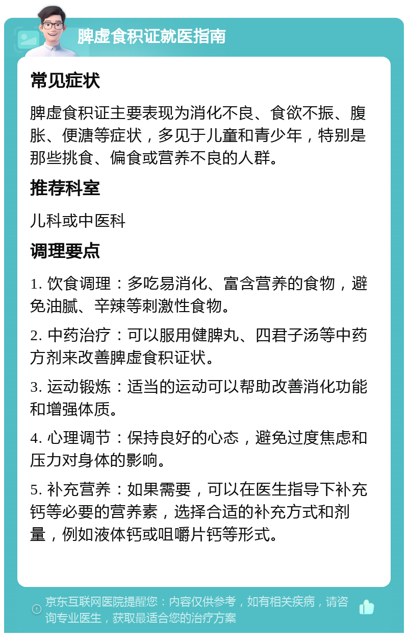 脾虚食积证就医指南 常见症状 脾虚食积证主要表现为消化不良、食欲不振、腹胀、便溏等症状，多见于儿童和青少年，特别是那些挑食、偏食或营养不良的人群。 推荐科室 儿科或中医科 调理要点 1. 饮食调理：多吃易消化、富含营养的食物，避免油腻、辛辣等刺激性食物。 2. 中药治疗：可以服用健脾丸、四君子汤等中药方剂来改善脾虚食积证状。 3. 运动锻炼：适当的运动可以帮助改善消化功能和增强体质。 4. 心理调节：保持良好的心态，避免过度焦虑和压力对身体的影响。 5. 补充营养：如果需要，可以在医生指导下补充钙等必要的营养素，选择合适的补充方式和剂量，例如液体钙或咀嚼片钙等形式。