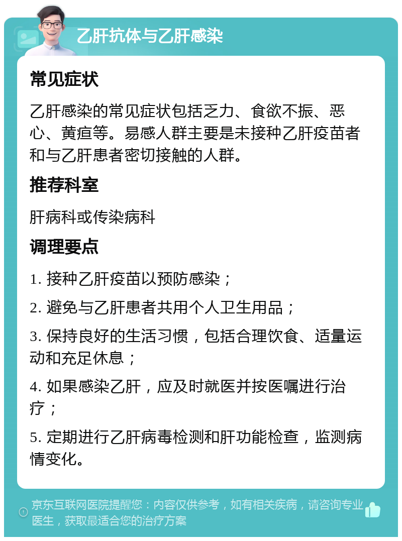 乙肝抗体与乙肝感染 常见症状 乙肝感染的常见症状包括乏力、食欲不振、恶心、黄疸等。易感人群主要是未接种乙肝疫苗者和与乙肝患者密切接触的人群。 推荐科室 肝病科或传染病科 调理要点 1. 接种乙肝疫苗以预防感染； 2. 避免与乙肝患者共用个人卫生用品； 3. 保持良好的生活习惯，包括合理饮食、适量运动和充足休息； 4. 如果感染乙肝，应及时就医并按医嘱进行治疗； 5. 定期进行乙肝病毒检测和肝功能检查，监测病情变化。